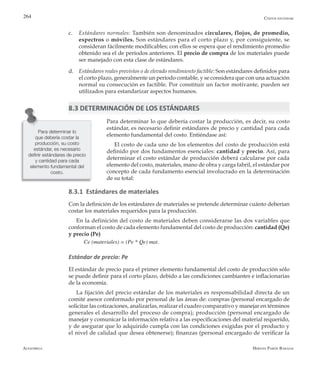 Alfaomega Hernán Pabón Barajas
264
c.	 Estándares normales: También son denominados circulares, flojos, de promedio,
espectros o móviles. Son estándares para el corto plazo y, por consiguiente, se
consideran fácilmente modificables; con ellos se espera que el rendimiento promedio
obtenido sea el de períodos anteriores. El precio de compra de los materiales puede
ser manejado con esta clase de estándares.
d.	 Estándares reales previstos o de elevado rendimiento factible: Son estándares definidos para
el corto plazo, generalmente un período contable, y se considera que con una actuación
normal su consecución es factible. Por constituir un factor motivante, pueden ser
utilizados para estandarizar aspectos humanos.
8.3 DETERMINACIÓN DE LOS ESTÁNDARES
Para determinar lo que debería costar la producción, es decir, su costo
estándar, es necesario definir estándares de precio y cantidad para cada
elemento fundamental del costo. Entiéndase así:
El costo de cada uno de los elementos del costo de producción está
definido por dos fundamentos esenciales: cantidad y precio. Así, para
determinar el costo estándar de producción deberá calcularse por cada
elemento del costo, materiales, mano de obra y carga fabril, el estándar por
concepto de cada fundamento esencial involucrado en la determinación
de su total:
8.3.1 Estándares de materiales
Con la definición de los estándares de materiales se pretende determinar cuánto deberían
costar los materiales requeridos para la producción.
En la definición del costo de materiales deben considerarse las dos variables que
conforman el costo de cada elemento fundamental del costo de producción: cantidad (Qe)
y precio (Pe)
Ce (materiales) = (Pe * Qe) mat.
Estándar de precio: Pe
El estándar de precio para el primer elemento fundamental del costo de producción sólo
se puede definir para el corto plazo, debido a las condiciones cambiantes e inflacionarias
de la economía.
La fijación del precio estándar de los materiales es responsabilidad directa de un
comité asesor conformado por personal de las áreas de: compras (personal encargado de
solicitar las cotizaciones, analizarlas, realizar el cuadro comparativo y manejar en términos
generales el desarrollo del proceso de compra); producción (personal encargado de
manejar y comunicar la información relativa a las especificaciones del material requerido,
y de asegurar que lo adquirido cumpla con las condiciones exigidas por el producto y
el nivel de calidad que desea obtenerse); finanzas (personal encargado de verificar la
Para determinar lo
que debería costar la
producción, su costo
estándar, es necesario
definir estándares de precio
y cantidad para cada
elemento fundamental del
costo.
Costos estándar
 