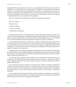AlfaomegaFundamentos de costos
265
disponibilidad de presupuesto, realizar la correspondiente certificación presupuestal y
establecer, en coordinación con el proveedor, las condiciones que regirán el contrato de
compra); y mercadeo (personal encargado de estudiar las condiciones del mercado de
insumos y del producto manufacturado con el fin de recolectar información relevante en
la toma de decisiones finales relativas a la selección del proveedor y proceso de compra);
la determinación final es competencia de la gerencia.
El precio estándar de materiales debe incluir los siguientes conceptos:
Precio de compra:
Precio de lista
+ Fletes y seguros
+ Costos de manejo
- Descuentos comerciales
En lo que tiene relación con los descuentos, éstos se deducirán siempre y cuando sean
comerciales. Si los descuentos se obtienen por pronto pago, deberán ser considerados como
ingresos o egresos financieros, sin ningún efecto en el costo del producto, Y si se obtienen
por volumen (cantidad comprada) se registran solamente cuando se obtienen.
La determinación del precio estándar por concepto de materiales puede realizarse de
diversas formas, la más tradicional es la de considerar precios negociados fijados para
un período determinado por mutuo acuerdo entre la empresa y el proveedor. Otra forma
conocida es la proyección del precio de acuerdo con estadísticas sobre las fluctuaciones
reales de los precios en el mercado.
Cualquiera que sea el método utilizado para determinar el precio estándar de materiales,
lo fundamental es que el resultado obtenido corresponda al precio más conveniente, dadas
las condiciones de calidad de los materiales, oportunidad en la entrega, costo del transporte
(fletes), descuentos obtenidos, etc.
Los precios de los materiales están sujetos a las variaciones del mercado; por eso el
control que sobre dichas fluctuaciones puede ejercer la empresa es mínimo, en algunos
casos, ninguno, hecho que de ninguna manera debería constituir impedimento para la
fijación del estándar.
Las variaciones de precio deben ser previstas hasta donde sea posible, tratando de
obtener un promedio para el período correspondiente; por eso es importante llegar a
un acuerdo sobre un precio fijo para un período de tiempo determinado. Al principio
de cada período, o aun con más frecuencia, debe revisarse y, si es necesario, modificar el
estándar.
Una vez obtenida la información relativa al precio real de los materiales consumidos en
el desarrollo del proceso productivo, se comparará dicho dato con el fijado como estándar,
determinando la variación por concepto de materiales.
Determinación de los estándares
 