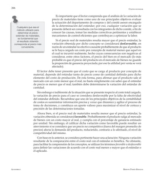 Alfaomega Hernán Pabón Barajas
266
Es importante que el lector comprenda que el análisis de la variación de
precio de materiales tiene como uno de sus principales objetivos evaluar
la actuación del departamento de compras y del comité asesor encargado
de la determinación del estándar; por eso, cualquier variación que se
presente deberá ser consultada con los integrantes de dicho comité, a fin de
conocer las causas, tomar las medidas correctivas pertinentes y establecer
mecanismos de control eficientes que contribuyan a optimizar la labor.
Si el precio real de materiales resulta mayor que el precio estándar, la
variación obtenida por dicho concepto se considerará desfavorable, en
razón de un estándar no efectivo causante probablemente de que al producto
se le haya cargado un costo por concepto de material menor que aquel en
el cual se incurrió realmente, hecho cuyas consecuencias son negativas al
considerar, entre otros factores, el precio del bien en el mercado (lo más
probable es que el precio del producto en el mercado de bienes no guarde
la proporción de ganancia proyectada; por eso la utilidad por venta se verá
afectado).
El lector debe tener presente que el costo que se carga al producto por concepto de
material, depende del estándar tanto de precio como de cantidad definido para dicho
elemento del costo de producción. De esta forma, para afirmar que el producto sale al
mercado con un costo menor que el real, no basta simplemente con saber que el estándar
de precio es menor que el real; también debe determinarse la variación del estándar de
cantidad.
Sin embargo e indiferente de la situación que se presente respecto al costo total cargado,
la variación de precio para el caso se considera desfavorable por la falta de efectividad
del estándar definido. Recuérdese que uno de los principales objetivos de la contabilidad
de costos es suministrar información precisa y veraz que dinamice y agilice el proceso de
toma de decisiones, y constituya un aporte valioso para maximizar el nivel de certeza y
precisión de las determinaciones tomadas.
Ahora bien, si el precio real de materiales resulta menor que el precio estándar, la
variación obtenida se considerará favorable. Probablemente el producto salga al mercado
de bienes con un costo mayor al real, y cumpla con el porcentaje de ganancia estimado
por unidad. Sin embargo, el calificar dicha variación como favorable puede resultar un
atrevimiento si se considera que un precio no competitivo (fuera del margen promedio de
precios) afecta la demanda del producto, reduciendo, contrario a lo afirmado, el nivel de
competitividad del mismo.
Con base en lo anterior, se considera pertinente hacer una aclaración: Ninguna variación
resultante de la comparación entre el costo real con el estándar es benéfica. No obstante,
para facilitar la comprensión de los conceptos, se utilizan los términos favorable o desfavorable
para definir las variaciones de acuerdo con el costo real menor o mayor que el estándar o
el aplicado.
Cualquiera que sea el
método utilizado para
determinar el precio
estándar de materiales,
es fundamental que
el resultado obtenido
corresponda al precio más
conveniente.
Costos estándar
 