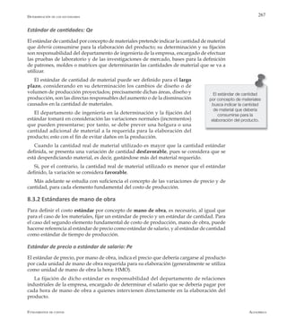 AlfaomegaFundamentos de costos
267
Estándar de cantidades: Qe
El estándar de cantidad por concepto de materiales pretende indicar la cantidad de material
que debería consumirse para la elaboración del producto; su determinación y su fijación
son responsabilidad del departamento de ingeniería de la empresa, encargado de efectuar
las pruebas de laboratorio y de las investigaciones de mercado, bases para la definición
de patrones, moldes o matrices que determinarán las cantidades de material que se va a
utilizar.
El estándar de cantidad de material puede ser definido para el largo
plazo, considerando en su determinación los cambios de diseño o de
volumen de producción proyectados; precisamente dichas áreas, diseño y
producción, son las directas responsables del aumento o de la disminución
causados en la cantidad de materiales.
El departamento de ingeniería en la determinación y la fijación del
estándar tomará en consideración las variaciones normales (incrementos)
que pueden presentarse; por tanto, se debe prever una holgura o una
cantidad adicional de material a la requerida para la elaboración del
producto; esto con el fin de evitar daños en la producción.
Cuando la cantidad real de material utilizado es mayor que la cantidad estándar
definida, se presenta una variación de cantidad desfavorable, pues se considera que se
está desperdiciando material, es decir, gastándose más del material requerido.
Si, por el contrario, la cantidad real de material utilizado es menor que el estándar
definido, la variación se considera favorable.
Más adelante se estudia con suficiencia el concepto de las variaciones de precio y de
cantidad, para cada elemento fundamental del costo de producción.
8.3.2 Estándares de mano de obra
Para definir el costo estándar por concepto de mano de obra, es necesario, al igual que
para el caso de los materiales, fijar un estándar de precio y un estándar de cantidad. Para
el caso del segundo elemento fundamental de costo de producción, mano de obra, puede
hacerse referencia al estándar de precio como estándar de salario, y al estándar de cantidad
como estándar de tiempo de producción.
Estándar de precio o estándar de salario: Pe
El estándar de precio, por mano de obra, indica el precio que debería cargarse al producto
por cada unidad de mano de obra requerida para su elaboración (generalmente se utiliza
como unidad de mano de obra la hora: HMO).
La fijación de dicho estándar es responsabilidad del departamento de relaciones
industriales de la empresa, encargado de determinar el salario que se debería pagar por
cada hora de mano de obra a quienes intervienen directamente en la elaboración del
producto.
El estándar de cantidad
por concepto de materiales
busca indicar la cantidad
de material que debería
consumirse para la
elaboración del producto.
Determinación de los estándares
 