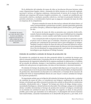 Alfaomega Hernán Pabón Barajas
268
En la definición del estándar de mano de obra se involucran diversos factores, tales
como: disposiciones legales; oferta y demanda de dicho insumo en el mercado regional,
nacional e incluso, en algunas empresas, internacional; el precio de la mano de obra
definido por empresas del mismo renglón económico, etc., y puede ser establecido por
convención colectiva, mediante acuerdos colectivos, con base en promedio histórico de
períodos anteriores, o considerando el precio que se paga por concepto de mano de obra
en empresas de la competencia.
El precio estándar de mano de obra incluye además del salario básico, el
valor correspondiente a prestaciones sociales y aportes patronales generado
por dicho concepto, y deberá ser fijado para el mediano plazo, por lo general
un año.
En el precio de mano de obra se presenta una variación desfavorable,
cuando el precio realmente pagado es mayor que el definido por la compañía
como estándar, y ocurre cuando suele haber escasez de fuerza laboral.
Una variación favorable en el precio de mano de obra se presenta cuando
el precio real es menor que el estándar, situación que comúnmente se
presenta por contratación de personal nuevo para reemplazar al antiguo.
También cuando la oferta de mano de obra en el mercado laboral es mayor
que la demanda; cuando se contrata mano de obra por servicios temporales
con el fin de disminuir la carga prestacional; o por efecto de innovaciones
tecnológicas que desplazan el trabajo humano.
Estándar de cantidad o estándar de tiempo de producción: Qe
El estándar de cantidad de mano de obra pretende definir la cantidad de tiempo que
debería consumir la fabricación, o la producción de un artículo, información obtenida por el
departamento de ingeniería industrial de la empresa mediante la elaboración y el análisis
de un estudio de métodos, tiempos y movimientos, partiendo de la descomposición y el
análisis de cada proceso en operaciones, de éstas en movimientos y micromovimientos.
El estándar de tiempo de producción o de cantidad debe fijarse para el largo plazo; por
eso es importante el nivel de precisión obtenido del estudio desarrollado; el departamento
de producción, directamente involucrado en la utilización y el manejo de los insumos de
producción tiene la responsabilidad directa de usar mayor o menor cantidad de tiempo
en el proceso productivo.
Es importante señalar que en la fijación del estándar de tiempo de producción, o estándar
de cantidad de mano de obra, se considerará una holgura, suplemento, o adición de
tiempo, al estimado que debe consumir la producción cuando se desarrolla en condiciones
normales, obedeciendo esto a “holgura” de tiempo por efecto de fatiga, tiempo ocioso,
necesidades fisiológicas y demás factores involucrados. Sin embargo, aunque en la realidad
dichas variables incrementan el tiempo de producción normal, la holgura considerada
en el estándar de cantidad de mano de obra debe ser exigente; es decir, lo más precisa
posible, para evitar que anomalías en la utilización y el desempeño del recurso humano
sean inadvertidas, causando traumatismo en el desarrollo del proceso y, por ende, en el
El estándar de precio,
por mano de obra, indica
el precio que debería
cargarse al producto por
cada unidad de mano
de obra requerida para
elaborarlo.
Costos estándar
 