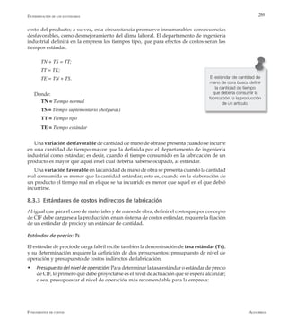 AlfaomegaFundamentos de costos
269
costo del producto; a su vez, esta circunstancia promueve innumerables consecuencias
desfavorables, como desmejoramiento del clima laboral. El departamento de ingeniería
industrial definirá en la empresa los tiempos tipo, que para efectos de costos serán los
tiempos estándar.
TN + TS = TT;
TT = TE;
TE = TN + TS.
Donde:
TN = Tiempo normal
TS = Tiempo suplementario (holguras)
TT = Tiempo tipo
TE = Tiempo estándar
Una variación desfavorable de cantidad de mano de obra se presenta cuando se incurre
en una cantidad de tiempo mayor que la definida por el departamento de ingeniería
industrial como estándar; es decir, cuando el tiempo consumido en la fabricación de un
producto es mayor que aquel en el cual debería haberse ocupado, al estándar.
Una variación favorable en la cantidad de mano de obra se presenta cuando la cantidad
real consumida es menor que la cantidad estándar; esto es, cuando en la elaboración de
un producto el tiempo real en el que se ha incurrido es menor que aquel en el que debió
incurrirse.
8.3.3 Estándares de costos indirectos de fabricación
Al igual que para el caso de materiales y de mano de obra, definir el costo que por concepto
de CIF debe cargarse a la producción, en un sistema de costos estándar, requiere la fijación
de un estándar de precio y un estándar de cantidad.
Estándar de precio: Ts
El estándar de precio de carga fabril recibe también la denominación de tasa estándar (Ts),
y su determinación requiere la definición de dos presupuestos: presupuesto de nivel de
operación y presupuesto de costos indirectos de fabricación.
w	 Presupuesto del nivel de operación: Para determinar la tasa estándar o estándar de precio
de CIF, lo primero que debe proyectarse es el nivel de actuación que se espera alcanzar;
o sea, presupuestar el nivel de operación más recomendable para la empresa:
El estándar de cantidad de
mano de obra busca definir
la cantidad de tiempo
que debería consumir la
fabricación, o la producción
de un artículo.
Determinación de los estándares
 