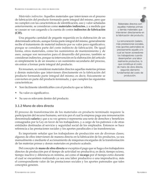 AlfaomegaFundamentos de costos
27
Materiales indirectos: Aquellos materiales que intervienen en el proceso
de fabricación del producto formando parte integral del mismo, pero que
no cumplen con las características de identificación, uso y valor señaladas
anteriormente, se consideran como materiales indirectos, y a medida que
se causan se van cargando a la cuenta de costos indirectos de fabricación
(CIF).
Una pequeña cantidad de pegante requerida en la elaboración de un
determinado artículo, aunque forma parte integral del mismo, generalmente
recibe el tratamiento de material indirecto por su valor poco significativo,
porque se considera parte del costo indirecto de fabricación. De igual
forma, otros materiales, como los suministros de mantenimiento y de
aseo, aunque son necesarios para el desarrollo del proceso, también se
consideran indirectos, porque su intervención en la elaboración del artículo
es simplemente la de un insumo o un suministro secundario del proceso,
sin entrar a formar parte integral del producto.
En resumen, se consideran materiales directos aquellas materias primas
y demás materiales que intervienen directamente en la fabricación del
producto formando parte integral del mismo; es decir, físicamente se
convierten en parte del producto terminado, y que cumplen las siguientes
características:
w Son fácilmente identificables con el producto que se fabrica.
w Su valor es significativo.
w Su uso es relevante dentro del producto.
3.1.2 Mano de obra directa
El proceso de transformación de los materiales en producto terminado requiere la
participación del recurso humano, servicio por el cual la empresa paga una remuneración
denominada salario y que a su vez genera o representa una serie de derechos y beneficios
consagrados por la Ley en favor de los trabajadores, y a cargo de los patronos o de otras
entidades destinadas al servicio y seguridad social de los empleados. Entonces se hace
referencia a las prestaciones sociales y los aportes parafiscales o las transferencias.
Es importante señalar que los trabajadores de producción son de diversas clases;
algunos de ellos intervienen de manera directa en la fabricación de los productos, ya sea
manualmente o mediante el accionamiento de máquinas encargadas de la transformación
de las materias primas y demás materiales en producto acabado.
Del concepto de mano de obra directa se exceptúa el pago que se haga a los trabajadores
directos de producción por el tiempo de actividad no productiva; es decir, tiempo ocioso,
tiempo inactivo y diferencia en nómina, así como el recargo por el tiempo extra durante
el cual se encuentren realizando ya sea una labor productiva o una improductiva, más
el correspondiente valor de las prestaciones sociales y los aportes patronales que tales
conceptos generen.
Materiales directos son
aquellas materias primas
y demás materiales que
intervienen directamente en
la fabricación del producto.
La remuneración (salario,
más prestaciones sociales,
más aportes patronales) es
precisamente aquello a lo
cual se hacen acreedores
los trabajadores cuando
desempeñan una labor
realmente productiva, lo
que constituye el costo
de mano de obra directa,
segundo elemento
fundamental del costo de
producción.
Elementos fundamentales del costo de producción
 