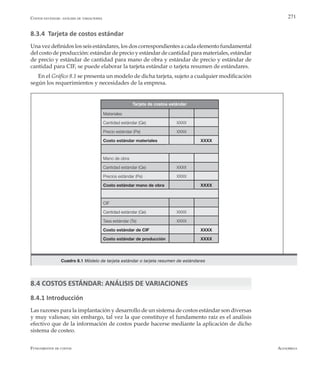 AlfaomegaFundamentos de costos
271
8.3.4 Tarjeta de costos estándar
Una vez definidos los seis estándares, los dos correspondientes a cada elemento fundamental
del costo de producción: estándar de precio y estándar de cantidad para materiales, estándar
de precio y estándar de cantidad para mano de obra y estándar de precio y estándar de
cantidad para CIF, se puede elaborar la tarjeta estándar o tarjeta resumen de estándares.
En el Gráfico 8.1 se presenta un modelo de dicha tarjeta, sujeto a cualquier modificación
según los requerimientos y necesidades de la empresa.
Costos estándar: análisis de variaciones
Materiales
Cantidad estándar (Qe) XXXX
Precio estándar (Pe) XXXX
Costo estándar materiales XXXX
Mano de obra
Cantidad estándar (Qe) XXXX
Precios estándar (Pe) XXXX
Costo estándar mano de obra XXXX
CIF
Cantidad estándar (Qe) XXXX
Tasa estándar (Te) XXXX
Costo estándar de CIF XXXX
Costo estándar de producción XXXX
Tarjeta de costos estándar
Cuadro 8.1 Módelo de tarjeta estándar o tarjeta resumen de estándares
8.4 COSTOS ESTÁNDAR: ANÁLISIS DE VARIACIONES
8.4.1 Introducción
Las razones para la implantación y desarrollo de un sistema de costos estándar son diversas
y muy valiosas; sin embargo, tal vez la que constituye el fundamento raíz es el análisis
efectivo que de la información de costos puede hacerse mediante la aplicación de dicho
sistema de costeo.
 