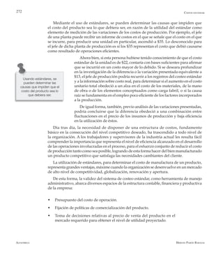 Alfaomega Hernán Pabón Barajas
272
Usando estándares, se
pueden determinar las
causas que impiden que el
costo del producto sea lo
que debiera ser.
Costos estándar
Mediante el uso de estándares, se pueden determinar las causas que impiden que
el costo del producto sea lo que debiera ser, en razón de la utilidad del estándar como
elemento de medición de las variaciones de los costos de producción. Por ejemplo, el jefe
de una planta puede recibir un informe de costos en el que se señale que el costo en el que
se incurre, para producir una unidad en particular, ascendió a $35. Lo desconocido para
el jefe de dicha planta de producción es si los $35 representan el costo que debió causarse
como resultado de operaciones eficientes.
Ahora bien, si esta persona hubiese tenido conocimiento de que el costo
estándar de la unidad es de $22, contaría con bases suficientes para afirmar
que se incurrió en un costo mayor de lo debido. Si se deseara profundizar
en la investigación de la diferencia o la variación presentada equivalente a
$13, el jefe de producción podría recurrir a los registros del costeo estándar
y a la información sobre costo real, para determinar si el aumento en el costo
unitario total obedeció a un alza en el costo de los materiales, de la mano
de obra o de los elementos conceptuados como carga fabril, o si la causa
raíz se fundamenta en el empleo poco eficiente de los factores incorporados
a la producción.
De igual forma, también, previo análisis de las variaciones presentadas,
podría concluirse que la diferencia obedeció a una combinación entre
fluctuaciones en el precio de los insumos de producción y baja eficiencia
en la utilización de éstos.
Día tras día, la necesidad de disponer de una estructura de costos, fundamento
básico en la consecución del nivel competitivo deseado, ha trascendido a todo nivel de
la organización. A los trabajadores y supervisores de la industria actual les resulta fácil
comprender la importancia que representa el nivel de eficiencia alcanzado en el desarrollo
de las operaciones involucradas en el proceso, para el esfuerzo conjunto de reducir el costo
de producción tanto como sea posible, logrando de esta forma hacer del bien manufacturado
un producto competitivo que satisfaga las necesidades cambiantes del cliente.
La utilización de estándares, para determinar el costo de manufactura de un producto,
representa grandes ventajas, máxime cuando la organización se desenvuelve en un mercado
de alto nivel de competitividad, globalización, renovación y apertura.
De esta forma, la validez del sistema de costeo estándar, como herramienta de manejo
administrativo, abarca diversos espacios de la estructura contable, financiera y productiva
de la empresa:
w	 Presupuesto del costo de operación.
w	 Fijación de políticas de comercialización del producto.
w	 Toma de decisiones relativas al precio de venta del producto en el
mercado requerido para obtener el nivel de utilidad proyectado.
 