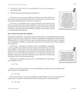AlfaomegaFundamentos de costos
273
w	 Evaluación del nivel de rentabilidad real de los productos
manufacturados.
w	 Control de operación del proceso productivo.
En fin, los usos que se han atribuido al sistema de costeo estándar no
sólo como medio de definición del costo de producción, sino como una
herramienta administrativa de control, son diversos.
Con base en lo señalado antes, puede afirmarse que, dentro de las
técnicas modernas de información contable, el sistema de costos estándar
es quizá la que ofrece mayores herramientas para el control del costo de
producción, herramientas representadas en calidad, oportunidad, rapidez
y veracidad de la información.
8.4.2 Determinación de variables
Al efectuar el análisis de “variaciones” entre los datos reales y los predeterminados, pueden
aparecer causas diversas, algunas de ellas incontrolables no dependientes de decisiones
administrativas y sobre las cuales la gerencia prácticamente puede no ejercer ninguna
acción tendiente a modificar la situación coyuntural, salvo una revisión de los estándares
para ajustarlos.
Cuando las “variaciones” se deben a causas controlables o asignables,
es decir, aquellas que dependen de decisiones administrativas, los datos
reales deben ser ajustados a los datos predeterminados estándar; esta
circunstancia es precisamente la creadora de la intervención directa de la
gerencia, cuyo actuar debe fundamentarse en la aplicación oportuna de
medidas correctivas pertinentes sobre las causas motivantes o los factores
promotores de las variaciones generadas.
Partiendo del concepto de que costo es el resultado de un precio por
una cantidad, se tiene:
C = P * Q
Entonces, el costo real (lo que es el costo de fabricar el producto) será el resultado del
precio real por la cantidad real:
Cr = Pr * Qr
De la misma forma, como costo estándar (lo que debería ser el costo de fabricar el
producto) se considera el resultado del precio estándar por la cantidad estándar:
Ce = Pe * Qe
La utilización de
estándares, para
determinar el costo
de manufactura de un
producto, se logran
grandes ventajas,
cuando la organización
se desenvuelve en un
mercado de alto nivel de
competitividad.
Costos estándar: análisis de variaciones
Cuando las “variaciones”
ocurren por causas
controlables o asignables,
los datos reales deben
ajustarse a los datos
predeterminados estándar.
 