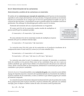 AlfaomegaFundamentos de costos
275
8.4.4 Determinación de las variaciones
Determinación y análisis de las variaciones en materiales
El análisis de las variaciones por concepto de materiales puede hacerse en dos momentos
específicos: en la compra del material y en el uso de éstos. Comparativamente se recomienda
hacerlo en el momento de la compra por el nivel de oportunidad favorable con que se
conocen las desviaciones, y la prontitud con que se pueden aplicar las medidas correctivas
pertinentes. Sin embargo, la metodología para ambos casos es la misma.
Partiendo del momento del uso, el procedimiento es el siguiente:
El costeo real (Cr) de los materiales usados resulta de multiplicar el
precio real (Pr) por la cantidad real (Qr):
Cr (materiales) = Pr (materiales) * Qr (materiales)
El costo estándar (Ce) de los materiales resulta de multiplicar el precio
estándar (Pe) por la cantidad estándar (Qe):
Ce (materiales) = Pe (materiales) * Qe (materiales)
La variación neta (Vn) del costo de los materiales es el producto resultante de la
comparación entre el costo real (Cr) versus (vs.) el costo estándar (Ce).
Vn (materiales) = Cr (materiales) vs Ce (materiales)
Vn (materiales) = [Pr (mat.) * Qr (mat.)] vs [Pe (mat.) * Qe (mat.)]
La variación neta entre lo real y lo estándar, por concepto de materiales, es producto
tanto de cambios en los precios (Vp) como en las cantidades (Vq); por eso y para un
análisis detallado que aporte bases sólidas en la dinamización del proceso de control de
costos, dicha variación debe ser descompuesta, definiendo lo ocasionado por precios, por
cantidades o por precios cantidades.
Variación de precio: Conocida también como variación de gasto, esta variación ocurre debido
al pago de importes mayores o menores de lo predeterminado en el momento de establecer
el precio estándar de los materiales, es decir, al definir lo que debería pagarse por unidad
de material comprado.
La variación de precio del primer elemento fundamental del costo de producción resulta
de la comparación entre el precio real (Pr) y el precio estándar (Pe), aplicada a la cantidad
real (Qr), pues el objeto es definir cuánto de más o de menos costó la producción.
Vp = (Pr – Pe) * Qr
El análisis de las
variaciones por concepto
de materiales puede
hacerse en dos momentos:
en la compra del material y
en el uso de éstos.
Costos estándar: análisis de variaciones
 