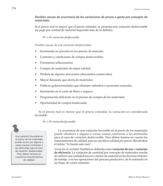 Alfaomega Hernán Pabón Barajas
276
Posibles causas de ocurrencia de las variaciones de precio o gasto por concepto de
materiales
Si el precio real es mayor que el precio estándar, se presenta una variación desfavorable
(se pagó por unidad de material requerido más de lo debido).
Pr > Pe variación desfavorable
Posibles causas de una variación desfavorable:
w	 Incremento no previsto en los precios de mercado.
w	 Contratos y condiciones de compra desfavorables.
w	 Fenómenos inflacionarios.
w	 Compra de materiales de mejor calidad.
w	 Pérdida de algunos descuentos (descuentos comerciales).
w	 Mayor demanda que oferta de materiales.
w	 Políticas gubernamentales que eliminen subsidios o aumenten aranceles.
w	 Incremento en el costo de fletes y seguros.
w	 Programación deficiente en el proceso de compra de los materiales.
w	 Oportunidad de compra inadecuada.
Si el precio real es menor que el precio estándar, la variación es considerada
favorable:
Pr < Pe variación favorable
La ocurrencia de una variación favorable en el precio de los materiales
puede obedecer a alguna o varias causas contrarias a las atribuidas
para el caso de variación desfavorable. Pero deben tenerse en cuenta los
requerimientos de calidad, para no sacrificar calidad por precio. Recuérdese
el refrán “lo barato sale caro”.
Variación de cantidad: También es definida como variación de uso o variación
de eficiencia. La variación de cantidad por concepto de materiales resulta
de utilizar una cantidad mayor o menor de material en las diversas órdenes
de trabajo, o en las operaciones del proceso productivo, de lo estimado en
las hojas de costos estándar.
Costos estándar
Una variación favorable en
el precio de los materiales
puede ocurrir por alguna o
varias causas contrarias a
las atribuidas para el caso
de variación desfavorable.
Pero deben tenerse en
cuenta los requerimientos
de calidad.
 