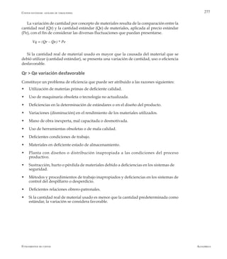 AlfaomegaFundamentos de costos
277
La variación de cantidad por concepto de materiales resulta de la comparación entre la
cantidad real (Qr) y la cantidad estándar (Qe) de materiales, aplicada al precio estándar
(Pe), con el fin de considerar las diversas fluctuaciones que puedan presentarse.
Vq = (Qr – Qe) * Pe
Si la cantidad real de material usado es mayor que la causada del material que se
debió utilizar (cantidad estándar), se presenta una variación de cantidad, uso o eficiencia
desfavorable.
Qr > Qe variación desfavorable
Constituye un problema de eficiencia que puede ser atribuido a las razones siguientes:
w	 Utilización de materias primas de deficiente calidad.
w	 Uso de maquinaria obsoleta o tecnología no actualizada.
w	 Deficiencias en la determinación de estándares o en el diseño del producto.
w	 Variaciones (disminución) en el rendimiento de los materiales utilizados.
w	 Mano de obra inexperta, mal capacitada o desmotivada.
w	 Uso de herramientas obsoletas o de mala calidad.
w	 Deficientes condiciones de trabajo.
w	 Materiales en deficiente estado de almacenamiento.
w	 Planta con diseños o distribución inapropiada a las condiciones del proceso
productivo.
w	 Sustracción, hurto o pérdida de materiales debido a deficiencias en los sistemas de 	
seguridad.
w	 Métodos y procedimientos de trabajo inapropiados y deficiencias en los sistemas de
control del despilfarro o desperdicio.
w	 Deficientes relaciones obrero-patronales.
w	 Si la cantidad real de material usado es menor que la cantidad predeterminada como
estándar, la variación se considera favorable.
Costos estándar: análisis de variaciones
 