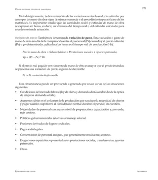 AlfaomegaFundamentos de costos
279
Metodológicamente, la determinación de las variaciones entre lo real y lo estándar por
concepto de mano de obra sigue la misma secuencia o el procedimiento para el caso de los
materiales. Es importante señalar que las cantidades reales y estándar de mano de obra
se expresan en horas, es decir, en términos del tiempo real o del estándar calculado para
una determinada actuación.
Variación de precio: También es denominada variación de gasto. Esta variación o gasto de
mano de obra resulta de la comparación entre el precio real (Pr) causado y el precio estándar
(Pe) o predeterminado, aplicado a las horas o al tiempo real de producción (Hr):
Precio mano de obra = Salario básico + Prestaciones sociales + Aportes patronales
Vp = (Pr – Pe) * Hr
Si el precio real pagado por concepto de mano de obra es mayor que el precio estándar,
se presenta una variación de precio o gasto desfavorable:
Pr > Pe variación desfavorable
Esta circunstancia puede ser provocada o generada por una o varias de las situaciones
siguientes:
w	 Condiciones del mercado laboral (ley de oferta y demanda desfavorable desde la óptica
de empresa demanda oferta).
w	 Aumento súbito en el volumen de la producción que suscitase la necesidad de ofrecer
y pagar salarios superiores al considerado normal durante el período en cuestión.
w	 Necesidades de personal con mayor nivel de preparación y capacitación y, por ende,
más costoso.
w	 Políticas gubernamentales relativas al manejo salarial.
w	 Presiones derivadas de logros sindicales.
w	 Pagos extralegales.
w	 Conservación de personal antiguo, que generalmente resulta más costoso.
w	 Erogaciones especiales representadas en prestaciones sociales, transferencias, aportes
patronales.
w	 Otras.
Costos estándar: análisis de variaciones
 