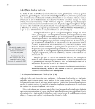 Alfaomega Hernán Pabón Barajas
28
3.1.3 Mano de obra indirecta
La mano de obra indirecta es el valor del salario básico, prestaciones sociales y aportes
patronales, generado por el servicio o la actividad prestada por el personal de producción
que no interviene directamente en la transformación de las materias primas y demás
materiales en producto terminado; más el correspondiente a salarios, recargo por horas
extras, prestaciones sociales y aportes patronales pagados a los trabajadores directos (los
que intervienen directamente en la transformación del producto) por concepto del tiempo
en que no están realizando una labor realmente productiva (tiempo ocioso, tiempo inactivo
y diferencia en nómina). Es aquello que se considera costo de mano de obra indirecta, y
a que se le da el tratamiento de un costo indirecto de fabricación (CIF).
Es importante aclarar que el valor por concepto de recargo por horas
extras, que se paga a los trabajadores directos, constituye mano de obra
indirecta independientemente de que éste sea generado por tiempo de
actividad productiva o por tiempo de labor no productiva. El valor pagado
por dicho concepto (recargo por horas extras) al personal de producción, y
que no interviene directamente en la transformación de las materias primas
y demás materiales en producto terminado, constituye también costo
de mano de obra indirecta, ya que es generado por actividad o servicio
de personal que desempeña trabajo indirecto de producción, como, por
ejemplo, labores de aseo de planta, vigilancia, mantenimiento de maquinaria
y equipo, supervisión, dirección de fábrica, labores administrativas de
producción, etc.
Al igual que para el caso de los materiales, el costo por concepto de
mano de obra directa es cargado directamente al producto; mientras que
al generado por concepto de mano de obra indirecta se le debe dar el
tratamiento de un costo indirecto de fabricación.
La suma de los dos primeros elementos fundamentales del costo,
materiales directos y mano de obra directa, es conocida generalmente en
los medios industriales como costo primo.
3.1.4 Costos indirectos de fabricación (CIF)
Además de los materiales directos e indirectos y de la mano de obra directa e indirecta,
definidos anteriormente, es necesario realizar ciertas erogaciones o sacrificios de valores
indispensables para suplir algunos requerimientos propios del desarrollo del proceso
productivo, tales como servicios públicos, alquiler de planta, arrendamiento de las oficinas
de producción, seguros de planta, entre otros.
Estos costos, junto con los materiales indirectos y la mano de obra indirecta, sin duda
necesarios para garantizar la buena marcha de la producción, pero cuya identificación con
el producto ofrece algún grado de dificultad, conforman el grupo de los CIF que constituye
el tercer elemento integral del costo de producción del período.
La mano de obra indirecta
es el valor del salario básico,
prestaciones sociales y
aportes patronales
Al costo de mano de
obra indirecta se le da el
tratamiento de un costo
indirecto de fabricación (CIF).
Desagregación de costos (Análisis de costeo)
 