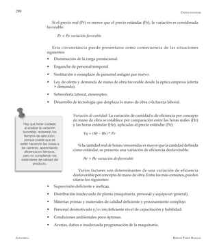 Alfaomega Hernán Pabón Barajas
280
Si el precio real (Pr) es menor que el precio estándar (Pe), la variación es considerada
favorable:
Pr < Pe variación favorable
Esta circunstancia puede presentarse como consecuencia de las situaciones
siguientes:
w	 Disminución de la carga prestacional.
w	 Enganche de personal temporal.
w	 Sustitución o reemplazo de personal antiguo por nuevo.
w	 Ley de oferta y demanda de mano de obra favorable desde la óptica empresa (oferta
> demanda).
w	 Sobreoferta laboral, desempleo.
w	 Desarrollo de tecnología que desplaza la mano de obra o la fuerza laboral.
Variación de cantidad: La variación de cantidad o de eficiencia por concepto
de mano de obra se establece por comparación entre las horas reales (Hr)
y las horas estándar (He), aplicadas al precio estándar (Pe):
Vq = (Hr – He) * Pe
Si la cantidad real de horas consumidas es mayor que la cantidad definida
como estándar, se presenta una variación de eficiencia desfavorable:
Hr > He variación desfavorable
Varios factores son determinantes de una variación de eficiencia
desfavorable por concepto de mano de obra. Entre los más comunes, pueden
citarse los siguientes:
w	 Supervisión deficiente e ineficaz.
w	 Distribución inadecuada de planta (maquinaria, personal y equipo en general).
w	 Materias primas y materiales de calidad deficiente y procesamiento complejo.
w	 Personal desmotivado y/o con deficiente nivel de capacitación y habilidad.
w	 Condiciones ambientales poco óptimas.
w	 Averías, daños o inadecuada programación de la maquinaria.
Costos estándar
Hay que tener cuidado
al analizar la variación
favorable, revisando los
tiempos de ejecución,
porque puede que se
estén haciendo las cosas a
las carreras, aparentando
eficiencia en tiempos,
pero no cumpliendo los
estándares de calidad del
producto.
 