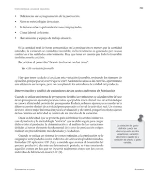 AlfaomegaFundamentos de costos
281
w	 Deficiencias en la programación de la producción.
w	 Nuevas metodologías de trabajo.
w	 Relaciones obrero-patronales tensas e inapropiadas.
w	 Clima laboral deficiente.
w	 Herramientas y equipo de trabajo obsoleto.
Si la cantidad real de horas consumidas en la producción es menor que la cantidad
estándar, la variación se considera favorable; dicho fenómeno es generado por causas
contrarias a las señaladas anteriormente. Hay que tener en cuenta que todo lo favorable
también amerita análisis.
Recuérdese el proverbio “de esto tan bueno no dan tanto”:
Hr < He variación favorable
Hay que tener cuidado al analizar esta variación favorable, revisando los tiempos de
ejecución, porque puede ocurrir que se estén haciendo las cosas a las carreras, aparentando
una eficiencia en tiempos, pero no cumpliendo los estándares de calidad del producto.
Determinación y análisis de variaciones de los costos indirectos de fabricación
Cuando se utiliza un sistema de presupuesto flexible, las variaciones se calculan sobre la base
de un presupuesto ajustado para los costos, que podría tener el nivel real de actividad que
se conoce al inicio del período del presupuesto. Es decir, se hacen ajustes para considerar la
diferencia entre el nivel de actividad presupuestado y el nivel de actividad real. Un sistema
de éstos ofrece mejor información para la evaluación y el control, porque los efectos ajenos
de los cambios en actividad se omiten de los cálculos de la variación.
Dada la dificultad que se presenta para identificar los costos indirectos
con el producto y la metodología “estricta” que se debe seguir para cargar
dicho costo al producto, la determinación y el análisis de las variaciones
debidas al tercer elemento fundamental del costo de producción exigen
realizar un procedimiento más detallado y cuidadoso.
Cuando se utiliza un sistema de costos estándar, a la producción se le
cargan por anticipado los costos indirectos de fabricación predeterminados,
llamados CIF aplicados: CIF (A) y, a medida que avanza el desarrollo del
proceso productivo durante un determinado período, se van conociendo
aquellos costos en los que se incurrió realmente; éstos son los costos
indirectos de fabricación reales: CIF (R).
Costos estándar: análisis de variaciones
La variación de gasto
definida puede ser
descompuesta en dos
variaciones: variación
de precio o gasto fija y
variación de precio o gasto
variable.
 