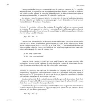 Alfaomega Hernán Pabón Barajas
284
La responsabilidad de que ocurran variaciones de gasto por concepto de CIF variables
será atribuida al departamento de relaciones industriales, si dicha variación es generada
por cambios en los salarios de mano de obra indirecta, o al departamento de compras al
ser causada por cambios en los precios de materiales indirectos.
Los factores promotores de desviaciones en los precios de material indirecto, o de mano
de obra indirecta, son similares a los analizados para el caso de cambios en los precios de
material directo y de mano de obra directa.
Variación de cantidad o eficiencia: La variación de cantidad o eficiencia, componente de
la variación de presupuesto, se establece confrontando el nivel de operación realmente
alcanzado (horas reales, Hr) con el nivel de operación que se debió alcanzar (horas estándar,
He) por la tasa variable estándar:
Vq = (Hr – He) * Tv
La variación de cantidad o la eficiencia se entiende como los costos indirectos de
fabricación de más o de menos en que se incurre por usar más o menos horas de las
requeridas para una producción dada, y se debe a los CIF variables (recuérdese que
los costos fijos, tal como el concepto lo indica, son aquellos que permanecen constantes
independientemente del nivel de producción).
Si: He > Hr: Vq favorable
Si: He < Hr: Vq desfavorable
La variación de cantidad o de eficiencia de los CIF ocurre por causas similares a las
atribuidas a la variación de eficiencia de material directo y mano de obra directa. Por ser
estos elementos variables son los que dan origen a las variaciones.
Variación de capacidad: La variación de capacidad, de volumen o del denominador, es
un problema asignable a los costos indirectos de fabricación fijos obligados. Es decir,
representan los CIF fijos de más o de menos que se cargan al producto por haber trabajado
por encima o por debajo de la actuación esperada.
Mediante el análisis de la variación de capacidad se pretende determinar el nivel de
utilización de la capacidad de la empresa y, por consiguiente, el de aplicación real, o mejor,
el nivel de uso de los costos fijos de producción.
La variación de capacidad se establece comparando el nivel de operación presupuestado
al estándar (horas presupuestadas, Hp) con el nivel de operación real estándar (horas
estándar, He) por la tasa fija estándar:
VC= (Hp – He) * Tf
Costos estándar
 