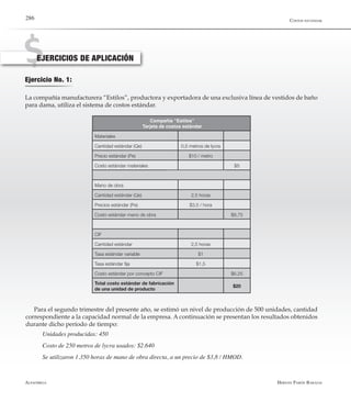 Alfaomega Hernán Pabón Barajas
286
Ejercicio No. 1:
EJERCICIOS DE APLICACIÓN
La compañía manufacturera “Estilos”, productora y exportadora de una exclusiva línea de vestidos de baño
para dama, utiliza el sistema de costos estándar.
Materiales
Cantidad estándar (Qe) 0,5 metros de lycra
Precio estándar (Pe) $10 / metro
Costo estándar materiales $5
Mano de obra
Cantidad estándar (Qe) 2,5 horas
Precios estándar (Pe) $3,5 / hora
Costo estándar mano de obra $8,75
CIF
Cantidad estándar 2,5 horas
Tasa estándar variable $1
Tasa estándar fija $1,5
Costo estándar por concepto CIF $6,25
Total costo estándar de fabricación
de una unidad de producto
$20
Compañía “Estilos”
Tarjeta de costos estándar
Para el segundo trimestre del presente año, se estimó un nivel de producción de 500 unidades, cantidad
correspondiente a la capacidad normal de la empresa. A continuación se presentan los resultados obtenidos
durante dicho período de tiempo:
Unidades producidas: 450
Costo de 250 metros de lycra usados: $2.640
Se utilizaron 1.350 horas de mano de obra directa, a un precio de $3,8 / HMOD.
Costos estándar
 