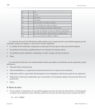 Alfaomega Hernán Pabón Barajas
288
Pe = $10
Pr = $10,56
Qe = 225 metros
Qr = 250 metros
Ce = Pe * Qe = ($10 / m) * (225 m) = $2.250
Cr = Pr * Qr = ($10,56 / m) * (250 m) = $2.640
VN = Cr vs. Ce = ($2.640) vs. ($2.250.) = $390 D (R>E)
Vp = (Pr – Pe) * Qr = ($10,56 / m - $10 / m) * (250 m) = $140 D (R>E)
Vq = (Qr – Qe) * Pe = (250 m – 225 m) * ($10 / m) = $250 D (R>E)
VN = Vp vs. Vq = ($140 D) vs. ($250 D) = $390 D
La variación de precio de $140 desfavorables implica que se pagó más de lo que debería pagarse por los
materiales usados, por alguno o varios de los factores siguientes:
w	 La calidad de los materiales comprados es mejor que la de los que se tenía proyectado adquirir.
w	 Se perdieron descuentos, posiblemente por un volumen de compras menor.
w	 Los pedidos fueron realizados a destiempo, es decir, en época de alza de precios.
w	 Otras.
La variación de eficiencia o de cantidad desfavorable, que implica un deficiente uso de materiales, puede
atribuirse a:
w	 Personal directo desmotivado.
w	 Falta de habilidad y/o capacitación del personal directo en el ejercicio de sus labores.
w	 Deficiente control y supervisión del desempeño de los trabajadores directos por parte de sus superiores.
w	 Deficientes condiciones ambientales que no permiten un desempeño óptimo del personal directo de	
producción.
w	 Otras.
B. Mano de obra:
w	 Precio estándar: Corresponde a lo que debería pagarse por hora de mano de obra directa. La información
se obtiene de la tarjeta de costos estándar (cada hora de mano de obra directa tiene un precio de $3,5):
Pe = $3,5 / HMOD
Costos estándar
 
