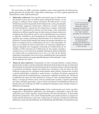 AlfaomegaFundamentos de costos
29
Los CIF son llamados
costos generales de
fabricación, gastos
generales de producción,
carga fabril, sobrecarga,
over head o gastos
generales de manufactura
En los costos generales
de fabricación están
los desembolsos o
erogaciones diferentes de
los destinados a materiales
y mano de obra.
De esta forma, los CIF, conocidos también como costos generales de fabricación,
gastos generales de producción, carga fabril, sobrecarga, over head o gastos generales de
manufactura, están conformados por:
w Materiales indirectos: Son aquellos necesarios para la fabricación
del producto pero que no forman parte integral del mismo, ya sea
porque se utilizan como simple suministro de fabricación, o como
elemento secundario requerido dentro del proceso, como, por ejemplo,
combustibles, pegantes, lubricantes, adhesivos, aceites, elementos
de mantenimiento y reparación de maquinaria y equipo, materiales
de aseo, etc. Expresando lo anterior de otra forma, como materiales
indirectos se definen aquellos que no intervienen de manera directa en
la elaboración del producto, por lo cual su identificación con el mismo
se dificulta. También se da el tratamiento de materiales indirectos a
aquellos que aunque participan directamente en la elaboración del
producto y forman parte integral del mismo (se pueden identificar con
éste) no cumplen con las características de uso y valor requeridas. Es
decir, su uso dentro de éste es irrelevante o su valor poco significativo.
Algunos ejemplos son: el pegante consumido en la elaboración de un
mueble o el hilo necesario en la fabricación de una camisa, siempre y
cuando el uso y/o el valor de la cantidad utilizada de dichos materiales
sea irrelevante en comparación con el uso y el valor de los demás
materiales consumidos, caso en el cual su contabilización como material
directo representaría una carga injustificada para el denominado “costo
de los sistemas de costeo”.
w Mano de obra indirecta: Comprende el valor correspondiente a salario básico,
prestaciones sociales y aportes patronales del personal de producción que no interviene
directamente en el proceso de transformación de las materias primas y demás materiales
en producto terminado. Según esta definición, constituye costo de mano de obra
indirecta el pago por los conceptos mencionados antes (salario, prestaciones sociales
y aportes patronales), realizado a supervisores y auxiliares de planta, personal de
oficina, personal de mantenimiento y reparación, vigilantes de planta, etc. Dentro de
la definición de mano de obra indirecta se incluye el valor correspondiente a salario
básico y recargo por horas extras, más las prestaciones sociales y aportes patronales
por tales conceptos generados, a que se hacen acreedores los trabajadores directos de
producción, por el tiempo de labor no productiva (tiempo ocioso, tiempo inactivo y
diferencia en nómina).
w	 Otros costos generales de fabricación: Están conformados por todas aquellas
erogaciones o desembolsos diferentes a los destinados a materiales y mano de obra,
realizados para cubrir aquellos requerimientos del funcionamiento y el desarrollo
del proceso productivo. Son costos indispensables para poder producir y asegurar la
buena marcha del proceso, pero que, al igual que el costo por concepto de materiales
indirectos y mano de obra indirecta, no son fácilmente identificables con el producto que
Elementos fundamentales del costo de producción
 