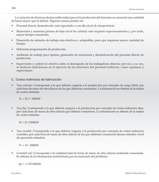 Alfaomega Hernán Pabón Barajas
290
La variación de eficiencia desfavorable indica que en la producción del trimestre se consumió una cantidad
de horas mayor que la debida. Algunas causas pueden ser:
w	 Personal directo desmotivado, mal capacitado o con alto nivel de inexperiencia.
w	 Materiales y materias primas de bajo nivel de calidad; esto requiere reprocesamiento y, por ende,
mayor tiempo consumido.
w	 Desarrollo de métodos de trabajo más efectivos y adaptables, pero que requieren mayor cantidad de
tiempo.
w	 Deficiente programación de producción.
w	 Ambiente de trabajo poco óptimo, generador de monotonía y desmotivación del personal directo de
producción.
w	 Supervisión y control no efectivo sobre el desempeño de los trabajadores directos; por eso, a su vez,
se deducen deficiencias en el ejercicio de las funciones del personal indirecto, como capataces y
supervisores.
C. Costos indirectos de fabricación
w	 Tasa estándar: Corresponde a lo que debería cargarse a la producción por concepto de carga fabril, por
cada hora de mano de obra directa de las que deberían consumirse. La información se obtiene de la tarjeta
de costos estándar:
Te = $2,5 / HMOD
w	 Tasa fija: Corresponde a lo que debería cargarse a la producción por concepto de costos indirectos fijos,
por cada hora de mano de obra directa que debería consumirse. La información se obtiene de la tarjeta
de costos estándar:
Tf = $1,5/HMOD
w	 Tasa variable: Corresponde a lo que debería cargarse a la producción por concepto de costos indirectos
variables, por cada hora de mano de obra directa de las que deberían consumirse (horas estándar: nivel
de operación estándar):
Tv = $1 / HMOD
w	 Cantidad real: Corresponde a la cantidad total de horas de mano de obra directa realmente consumida.
Se obtiene de la información suministrada por el enunciado del problema:
Qr = 1.350 HMOD
Costos estándar
 