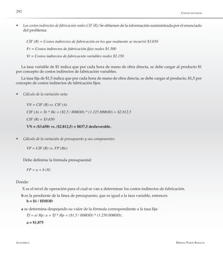 Alfaomega Hernán Pabón Barajas
292
w	 Los costos indirectos de fabricación reales CIF (R): Se obtienen de la información suministrada por el enunciado
del problema:
CIF (R) = Costos indirectos de fabricación en los que realmente se incurrió $3.650
Fr = Costos indirectos de fabricación fijos reales $1.500
Vr = Costos indirectos de fabricación variables reales $2.150
La tasa variable de $1 indica que por cada hora de mano de obra directa, se debe cargar al producto $1
por concepto de costos indirectos de fabricación variables.
La tasa fija de $1,5 indica que por cada hora de mano de obra directa, se debe cargar al producto, $1,5 por
concepto de costos indirectos de fabricación fijos.
w	 Cálculo de la variación neta:
VN = CIF (R) vs. CIF (A)
CIF (A) = Te * He = ($2,5 / HMOD) * (1.125 HMOD) = $2.812,5
CIF (R) = $3.650
VN = ($3.650) vs. ($2.812,5) = $837,5 desfavorable.
w	 Cálculo de la variación de presupuesto y sus componentes:
VP = CIF (R) vs. FP (He)
	 Debe definirse la fórmula presupuestal:
FP = a + b (X)
Donde:
X es el nivel de operación para el cual se van a determinar los costos indirectos de fabricación.
b es la pendiente de la línea de presupuesto, que es igual a la tasa variable, entonces:
b = $1 / HMOD
a se determina despejando su valor de la fórmula correspondiente a la tasa fija:
Tf = a/ Hp: a = Tf * Hp = ($1,5 / HMOD) * (1.250 HMOD).
a = $1.875
Costos estándar
 