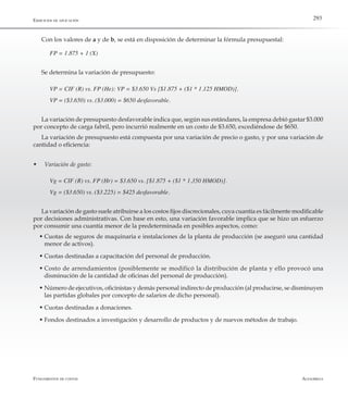 AlfaomegaFundamentos de costos
293Ejercicios de aplicación
Con los valores de a y de b, se está en disposición de determinar la fórmula presupuestal:
FP = 1.875 + 1 (X)
Se determina la variación de presupuesto:
VP = CIF (R) vs. FP (He): VP = $3.650 Vs [$1.875 + ($1 * 1.125 HMOD)].
VP = ($3.650) vs. ($3.000) = $650 desfavorable.
La variación de presupuesto desfavorable indica que, según sus estándares, la empresa debió gastar $3.000
por concepto de carga fabril, pero incurrió realmente en un costo de $3.650, excediéndose de $650.
La variación de presupuesto está compuesta por una variación de precio o gasto, y por una variación de
cantidad o eficiencia:
w	 Variación de gasto:
Vg = CIF (R) vs. FP (Hr) = $3.650 vs. [$1.875 + ($1 * 1.350 HMOD)].
Vg = ($3.650) vs. ($3.225) = $425 desfavorable.
La variación de gasto suele atribuirse a los costos fijos discrecionales, cuya cuantía es fácilmente modificable
por decisiones administrativas. Con base en esto, una variación favorable implica que se hizo un esfuerzo
por consumir una cuantía menor de la predeterminada en posibles aspectos, como:
w	Cuotas de seguros de maquinaria e instalaciones de la planta de producción (se aseguró una cantidad
menor de activos).
w	Cuotas destinadas a capacitación del personal de producción.
w	Costo de arrendamientos (posiblemente se modificó la distribución de planta y ello provocó una
disminución de la cantidad de oficinas del personal de producción).
w	Número de ejecutivos, oficinistas y demás personal indirecto de producción (al producirse, se disminuyen
las partidas globales por concepto de salarios de dicho personal).
w	Cuotas destinadas a donaciones.
w	Fondos destinados a investigación y desarrollo de productos y de nuevos métodos de trabajo.
 