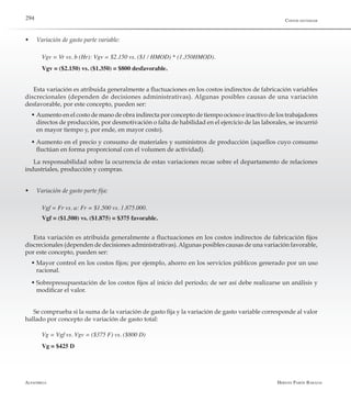 Alfaomega Hernán Pabón Barajas
294
w	 Variación de gasto parte variable:
Vgv = Vr vs. b (Hr): Vgv = $2.150 vs. ($1 / HMOD) * (1.350HMOD).
Vgv = ($2.150) vs. ($1.350) = $800 desfavorable.
Esta variación es atribuida generalmente a fluctuaciones en los costos indirectos de fabricación variables
discrecionales (dependen de decisiones administrativas). Algunas posibles causas de una variación
desfavorable, por este concepto, pueden ser:
w	Aumento en el costo de mano de obra indirecta por concepto de tiempo ocioso e inactivo de los trabajadores
directos de producción, por desmotivación o falta de habilidad en el ejercicio de las laborales, se incurrió
en mayor tiempo y, por ende, en mayor costo).
w	Aumento en el precio y consumo de materiales y suministros de producción (aquellos cuyo consumo
fluctúan en forma proporcional con el volumen de actividad).
La responsabilidad sobre la ocurrencia de estas variaciones recae sobre el departamento de relaciones
industriales, producción y compras.
w	 Variación de gasto parte fija:
Vgf = Fr vs. a: Fr = $1.500 vs. 1.875.000.
Vgf = ($1.500) vs. ($1.875) = $375 favorable.
Esta variación es atribuida generalmente a fluctuaciones en los costos indirectos de fabricación fijos
discrecionales (dependen de decisiones administrativas).Algunas posibles causas de una variación favorable,
por este concepto, pueden ser:
w	Mayor control en los costos fijos; por ejemplo, ahorro en los servicios públicos generado por un uso
racional.
w	Sobrepresupuestación de los costos fijos al inicio del período; de ser así debe realizarse un análisis y
modificar el valor.
Se comprueba si la suma de la variación de gasto fija y la variación de gasto variable corresponde al valor
hallado por concepto de variación de gasto total:
Vg = Vgf vs. Vgv = ($375 F) vs. ($800 D)
Vg = $425 D
Costos estándar
 