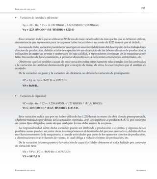 AlfaomegaFundamentos de costos
295Ejercicios de aplicación
w	 Variación de cantidad o eficiencia:
Vq = (Hr - He) * Tv = (1.350 HMOD - 1.125 HMOD) * ($1/HMOD)
Vq = (225 HMOD) * ($1 / HMOD) = $225 D
Esta variación indica que se utilizaron 225 horas de mano de obra directa más que las que se debieron utilizar,
circunstancia que representa para la empresa haber incurrido en un costo de $225 mayor que el debido.
La causa de dicha variación puede tener su origen en un control deficiente del desempeño de los trabajadores
directos de producción, debido a falta de capacitación en el ejercicio de las labores directas de producción, a
utilización de materias primas y materiales de baja calidad, a reparaciones continuas de la maquinaria por
fallas frecuentes de funcionamiento, a personal desmotivado, a deficientes condiciones ambientales, etc.
Obsérvese que las posibles causas de esta variación están estrechamente relacionadas con las atribuidas
a la variación de cantidad desfavorable por concepto de mano de obra, lo cual implica que el análisis es
acertado.
De la variación de gasto y la variación de eficiencia, se obtiene la variación de presupuesto:
VP = Vg vs. Vq = ($425 D vs. ($225 D).
VP = $650 D.
w	 Variación de capacidad:
VC= (Hp - He) * Tf = (1.250 HMOD - 1.125 HMOD) * ($1,5 / HMOD).
VC= (125 HMOD) * ($1,5 / HMOD) = $187,5 D.
Esta variación indica que por no haber utilizado las 1.250 horas de mano de obra directa presupuestada,
o haberse trabajado por debajo de la actuación esperada, dejó de cargársele al producto $187,5, por concepto
de costos fijos obligados, costo de que cualquier forma debe asumir la empresa.
La responsabilidad sobre dicha variación puede ser atribuida a producción o a ventas, y algunas de las
posibles causas pueden ser, entre otras, interrupciones en el desarrollo del proceso productivo, debido a fallas
en el funcionamiento de la maquinaria, a cese de actividades por parte de los operarios directos de producción,
a disminuciones en el volumen de ventas, lo cual obliga a reducir el ritmo de producción, etc.
De la variación de presupuesto y la variación de capacidad debe obtenerse el valor hallado por concepto
de variación neta:
VN = VP vs. VC = ($650 D) vs. ($187,5 D)
VN = $837,5 D
 