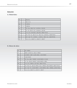 AlfaomegaFundamentos de costos
297
Pe = $0,8 /lb.
Pr = $0,72 / lb.
Qe = 4.000 lb.
Qr = 3.600 lb.
Ce = Pe * Qe = ($0,8 / lb.) * (4.000 lb.) = $3.200
Cr = Pr * Qr = ($0,72 / lb.) * (3.600 lb.) = $2.592
VN = Cr vs. Ce = ($2.592) vs. ($3.200) = $608 F (R>E)
Vp = (Pr – Pe) * Qr = ($0,72 / lb. - $0,8 / lb.) * (3.600 lb.) = $288 F(R>E)
Vq = (Qr – Qe) * Pe = (3.600 lb. – 4.000 lb.) * ($0,8 / lb.) = $320 F(R>E)
VN = Vp vs. Vq = ($288 F) vs. ($320 F) = $608 F
Ejercicios de aplicación
Pe = $4 / HMOD
Pr = $800 / (3.600 Hr) = $0,22 / HMOD
Qe = (2 HMOD / UND) * (2.000 UND) = 4.000 HMOD
Qr = 3.600 HMOD
Ce = Pe * Qe = ($0,4 / HMOD) * (4.000 HMOD) = $1.600
Cr = Pr * Qr = ($0,22/ HMOD) * (3.600 HMOD) = $800
VN = Cr vs. Ce = ($800) vs. ($1.600) = $800 F (R>E)
Vp = (Pr – Pe) * Qr = ($0,22/ HMOD - $0,4 / HMOD) * ($3,6 HMOD) = $640 F (R>E)
Vq = (Hr – He) * Pe = (3.600 HMOD – 4.000 HMOD) * ($0,4 / HMOD) = $160 F (R>E)
VN = Vp vs. Vq = ($640 F) vs. ($160 F) = $800 F
Solución:
A. Materiales:
B. Mano de obra:
 