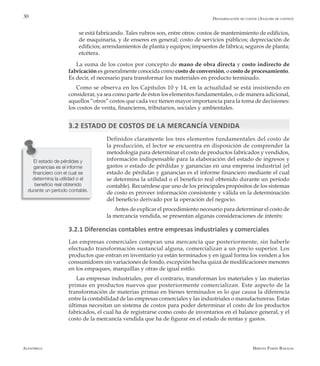 Alfaomega Hernán Pabón Barajas
30
El estado de pérdidas y
ganancias es el informe
financiero con el cual se
determina la utilidad o el
beneficio real obtenido
durante un período contable.
se está fabricando. Tales rubros son, entre otros: costos de mantenimiento de edificios,
de maquinaria, y de enseres en general; costo de servicios públicos; depreciación de
edificios; arrendamientos de planta y equipos; impuestos de fábrica; seguros de planta;
etcétera.
La suma de los costos por concepto de mano de obra directa y costo indirecto de
fabricación es generalmente conocida como costo de conversión, o costo de procesamiento.
Es decir, el necesario para transformar los materiales en producto terminado.
Como se observa en los Capítulos 10 y 14, en la actualidad se está insistiendo en
considerar, ya sea como parte de éstos los elementos fundamentales, o de manera adicional,
aquellos “otros” costos que cada vez tienen mayor importancia para la toma de decisiones:
los costos de venta, financieros, tributarios, sociales y ambientales.
3.2 ESTADO DE COSTOS DE LA MERCANCÍA VENDIDA
Definidos claramente los tres elementos fundamentales del costo de
la producción, el lector se encuentra en disposición de comprender la
metodología para determinar el costo de productos fabricados y vendidos,
información indispensable para la elaboración del estado de ingresos y
gastos o estado de pérdidas y ganancias en una empresa industrial (el
estado de pérdidas y ganancias es el informe financiero mediante el cual
se determina la utilidad o el beneficio real obtenido durante un período
contable). Recuérdese que uno de los principales propósitos de los sistemas
de costo es proveer información consistente y válida en la determinación
del beneficio derivado por la operación del negocio.
Antes de explicar el procedimiento necesario para determinar el costo de
la mercancía vendida, se presentan algunas consideraciones de interés:
3.2.1 Diferencias contables entre empresas industriales y comerciales
Las empresas comerciales compran una mercancía que posteriormente, sin haberle
efectuado transformación sustancial alguna, comercializan a un precio superior. Los
productos que entran en inventario ya están terminados y en igual forma los venden a los
consumidores sin variaciones de fondo, excepción hecha quizá de modificaciones menores
en los empaques, marquillas y otras de igual estilo.
Las empresas industriales, por el contrario, transforman los materiales y las materias
primas en productos nuevos que posteriormente comercializan. Este aspecto de la
transformación de materias primas en bienes terminados es lo que causa la diferencia
entre la contabilidad de las empresas comerciales y las industriales o manufactureras. Estas
últimas necesitan un sistema de costos para poder determinar el costo de los productos
fabricados, el cual ha de registrarse como costo de inventarios en el balance general, y el
costo de la mercancía vendida que ha de figurar en el estado de rentas y gastos.
Desagregación de costos (Análisis de costeo)
 