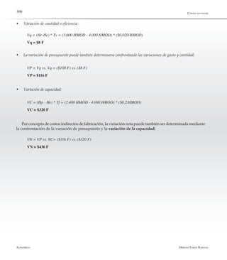 Alfaomega Hernán Pabón Barajas
300
w	 Variación de cantidad o eficiencia:
Vq = (Hr-He) * Tv = (3.600 HMOD - 4.000 HMOD) * ($0,020/HMOD)
Vq = $8 F
w	 La variación de presupuesto puede también determinarse confrontando las variaciones de gasto y cantidad:
VP = Vg vs. Vq = ($108 F) vs. ($8 F)
VP = $116 F
w	 Variación de capacidad:
VC = (Hp - He) * Tf = (2.400 HMOD - 4.000 HMOD) * ($0,2/HMOD)
VC = $320 F
Por concepto de costos indirectos de fabricación, la variación neta puede también ser determinada mediante
la confrontación de la variación de presupuesto y la variación de la capacidad:
VN = VP vs. VC= ($116 F) vs. ($320 F)
VN = $436 F
Costos estándar
 