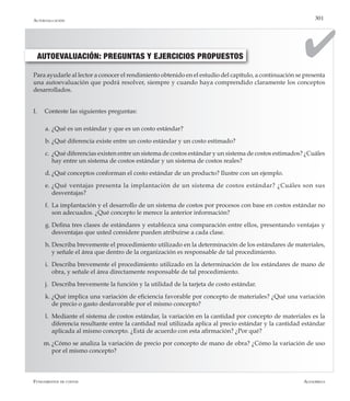 AlfaomegaFundamentos de costos
301
AUTOEVALUACIÓN: PREGUNTAS Y EJERCICIOS PROPUESTOS
Para ayudarle al lector a conocer el rendimiento obtenido en el estudio del capítulo, a continuación se presenta
una autoevaluación que podrá resolver, siempre y cuando haya comprendido claramente los conceptos
desarrollados.
I.	 Conteste las siguientes preguntas:
a.	¿Qué es un estándar y que es un costo estándar?
b.	¿Qué diferencia existe entre un costo estándar y un costo estimado?
c.	¿Qué diferencias existen entre un sistema de costos estándar y un sistema de costos estimados? ¿Cuáles
hay entre un sistema de costos estándar y un sistema de costos reales?
d.	¿Qué conceptos conforman el costo estándar de un producto? Ilustre con un ejemplo.
e.	¿Qué ventajas presenta la implantación de un sistema de costos estándar? ¿Cuáles son sus
desventajas?
f.	 La implantación y el desarrollo de un sistema de costos por procesos con base en costos estándar no
son adecuados. ¿Qué concepto le merece la anterior información?
g.	Defina tres clases de estándares y establezca una comparación entre ellos, presentando ventajas y
desventajas que usted considere pueden atribuirse a cada clase.
h.	Describa brevemente el procedimiento utilizado en la determinación de los estándares de materiales,
y señale el área que dentro de la organización es responsable de tal procedimiento.
i.	 Describa brevemente el procedimiento utilizado en la determinación de los estándares de mano de
obra, y señale el área directamente responsable de tal procedimiento.
j.	 Describa brevemente la función y la utilidad de la tarjeta de costo estándar.
k.	¿Qué implica una variación de eficiencia favorable por concepto de materiales? ¿Qué una variación
de precio o gasto desfavorable por el mismo concepto?
l.	 Mediante el sistema de costos estándar, la variación en la cantidad por concepto de materiales es la
diferencia resultante entre la cantidad real utilizada aplica al precio estándar y la cantidad estándar
aplicada al mismo concepto. ¿Está de acuerdo con esta afirmación? ¿Por qué?
m.	¿Cómo se analiza la variación de precio por concepto de mano de obra? ¿Cómo la variación de uso
por el mismo concepto?
Autoevaluación
 