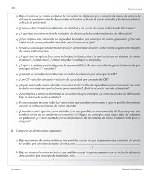 Alfaomega Hernán Pabón Barajas
302
n.	Bajo el sistema de costos estándar, la variación de eficiencia por concepto de mano de obra es la
diferencia resultante entre las horas reales utilizadas, aplicada al precio estándar y las horas estándar,
aplicada al precio real.
o.	¿Cómo se determinan los estándares de cantidad y de precio de costos indirectos de fabricación?
p.	¿A qué tipo de costos se debe la variación de eficiencia de los costos indirectos de fabricación?
q.	¿Qué implica una variación de capacidad favorable por concepto de costos generales? ¿Qué una
variación de presupuesto desfavorable por el mismo concepto?
r.	 Señale las causas que usted considere pueden generar una variación desfavorable de gasto por concepto
de costos indirectos fijos.
s.	¿A qué nivel se aplican los costos indirectos de fabricación a la producción en un sistema de costos
estándar? ¿Al nivel real? ¿Al nivel estándar? Justifique su respuesta.
t.	 ¿A qué o a quiénes puede asignarse la responsabilidad de una variación de gasto desfavorable por
concepto de los CIF variables?
u.	¿Cuándo se considera favorable una variación de eficiencia por concepto de CIF?
v.	¿Los CIF variables afectan la variación de capacidad por concepto de CIF?
w.	¿Bajo el sistema de costos estándar, una variación favorable de capacidad se presenta cuando las horas
estándar son mayores que las horas presupuestadas? ¿Está de acuerdo con esta afirmación?
x.	¿Qué implica y cómo se determina la variación neta por concepto de costos indirectos de fabricación
bajo el sistema de costos estándar?
y.	En un esquema resuma todas las variaciones que pueden presentarse, y que es posible determinar
cuando se utiliza un sistema de costos estándar.
z.	¿Considera usted que los costos estándar y su uso peculiar, en una economía de libre empresa, son
también útiles en un ambiente no competitivo? Según su concepto, para algún tipo de industria
en particular, ¿el valor aportado por la implantación de un sistema de costos estándar sería poco o
ninguno?
II.	 Complete las afirmaciones siguientes:
a.	Bajo un sistema de costos estándar, tres posibles causas de que se presente una variación de precio
favorable, por concepto de mano de obra, son: _______________________________________________
___________ , ________________________________________ y _________________________________.
b.	Bajo un sistema de costos estándar, tres posibles causas de que se presente una variación de eficiencia
desfavorable, por concepto de materiales, son: ____________________________ , __________________
________________________ y _____________________________________________________________.
Costos estándar
 