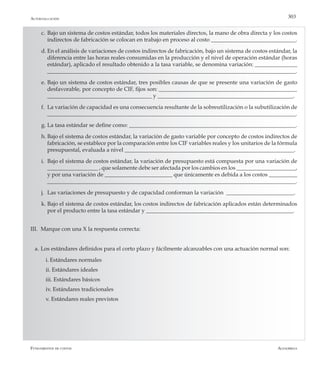 AlfaomegaFundamentos de costos
303Autoevaluación
c.	Bajo un sistema de costos estándar, todos los materiales directos, la mano de obra directa y los costos
indirectos de fabricación se colocan en trabajo en proceso al costo ______________________________.
d.	En el análisis de variaciones de costos indirectos de fabricación, bajo un sistema de costos estándar, la
diferencia entre las horas reales consumidas en la producción y el nivel de operación estándar (horas
estándar), aplicado el resultado obtenido a la tasa variable, se denomina variación: _______________
________________________________________________________________________________________.
e.	Bajo un sistema de costos estándar, tres posibles causas de que se presente una variación de gasto
desfavorable, por concepto de CIF, fijos son: _________________________________________________
_____________________________________ y ________________________________________________.
f.	 La variación de capacidad es una consecuencia resultante de la sobreutilización o la subutilización de
________________________________________________________________________________________.
g.	La tasa estándar se define como: ___________________________________________________________.
h.	Bajo el sistema de costos estándar, la variación de gasto variable por concepto de costos indirectos de
fabricación, se establece por la comparación entre los CIF variables reales y los unitarios de la fórmula
presupuestal, evaluada a nivel ____________________________________________________________.
i.	 Bajo el sistema de costos estándar, la variación de presupuesto está compuesta por una variación de
__________________ , que solamente debe ser afectada por los cambios en los _____________________,
y por una variación de ________________________ que únicamente es debida a los costos __________
________________________________________________________________________________________.
j.	 Las variaciones de presupuesto y de capacidad conforman la variación ________________________.
k.	Bajo el sistema de costos estándar, los costos indirectos de fabricación aplicados están determinados
por el producto entre la tasa estándar y ____________________________________________________.
III.	 Marque con una X la respuesta correcta:
a.	Los estándares definidos para el corto plazo y fácilmente alcanzables con una actuación normal son:
	 i.	Estándares normales
	 ii. Estándares ideales
	 iii. Estándares básicos
	 iv. Estándares tradicionales
	 v. Estándares reales previstos
 