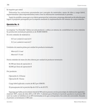 Alfaomega Hernán Pabón Barajas
308
Se requiere que usted:
Determine las variaciones presentadas por concepto de materiales, mano de obra y carga fabril,
segmentándolas (descomponiéndolas) tanto como la información suministrada lo permita.
Según las posibles causas que a su criterio generaron las variaciones, proponga alternativas de solución para
lograr el propósito perseguido por la empresa mediante la implementación del sistema de costos estándar.
La empresa “La Doncella” fabrica un solo producto y utiliza un sistema de contabilidad de costos estándar.
Su producción normal por período es de 50.000 HMOD.
El costo estándar de material es:
$2,5 por unidad de material X
$1,5 por unidad de material Y
Unidades de materia prima por unidad de producto terminado:
Material X: 6 und
Material Y: 8 und
Horas estándar de mano de obra directa por unidad de producto terminado:
$1.500 por hora de operación A
$2.000 por hora de operación B
Por producto:
Operación A: 12 horas
Operación B: 3 horas
Carga fabril aplicada a razón de $0,5 por HMOD.
El presupuesto de la porción fija de CGF es de $3.375.
Suponga que había un inventario inicial de 500 und en proceso con los porcentajes de elaboración siguientes:
material: 100%, mano de obra: 60% y CIF: 60%. Y además que al finalizar el período quedaron en proceso 200
und, las cuales se hallaban en un 20% terminadas en lo que corresponde a los costos de conversión. Durante
el período se terminaron 1.500 und.
Ejercicio No. 4:
Costos estándar
 