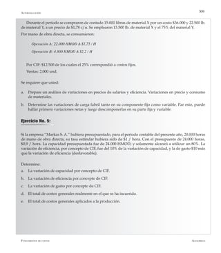 AlfaomegaFundamentos de costos
309Autoevaluación
Durante el período se compraron de contado 15.000 libras de material X por un costo $36.000 y 22.500 lb.
de material Y, a un precio de $1,78 c/u. Se emplearon 13.500 lb. de material X y el 75% del material Y.
Por mano de obra directa, se consumieron:
Operación A: 22.000 HMOD A $1,75 / H
Operación B: 4.800 HMOD A $2,2 / H
Por CIF: $12.500 de los cuales el 25% correspondió a costos fijos.
Ventas: 2.000 und.
Se requiere que usted:
a.	 Prepare un análisis de variaciones en precios de salarios y eficiencia. Variaciones en precio y consumo
de materiales.
b.	 Determine las variaciones de carga fabril tanto en su componente fijo como variable. Par esto, puede
hallar primero variaciones netas y luego descomponerlas en su parte fija y variable.
Si la empresa “Markas S. A.” hubiera presupuestado, para el período contable del presente año, 20.000 horas
de mano de obra directa, su tasa estándar hubiera sido de $1 / hora. Con el presupuesto de 24.000 horas,
$0,9 / hora. La capacidad presupuestada fue de 24.000 HMOD, y solamente alcanzó a utilizar un 80%. La
variación de eficiencia, por concepto de CIF, fue del 10% de la variación de capacidad, y la de gasto $10 más
que la variación de eficiencia (desfavorable).
Determine:
a.	 La variación de capacidad por concepto de CIF.
b.	 La variación de eficiencia por concepto de CIF.
c.	 La variación de gasto por concepto de CIF.
d.	 El total de costos generales realmente en el que se ha incurrido.
e.	 El total de costos generales aplicados a la producción.
Ejercicio No. 5:
 