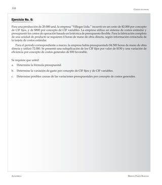 Alfaomega Hernán Pabón Barajas
310
Ejercicio No. 6:
Para una producción de 20.000 und, la empresa “Villegas Ltda.” incurrió en un costo de $2.000 por concepto
de CIF fijos, y de $800 por concepto de CIF variables. La empresa utiliza un sistema de costos estándar y
presupuestó los costos de operación basado en la técnica de presupuesto flexible. Para la fabricación completa
de una unidad de producto se requieren 4 horas de mano de obra directa, según información extractada de
la tarjeta de costos estándar.
Para el período correspondiente a marzo, la empresa había presupuestado 84.500 horas de mano de obra
directa y utilizó 72.000. Se presentó una subaplicación de los CIF fijos por valor de $150 y una variación de
eficiencia por concepto de costos generales de $50 favorable.
Se requiere que usted:
a.	 Determine la fórmula presupuestal.
b.	 Determine la variación de gasto por concepto de CIF fijos y de CIF variables.
c.	 Determine posibles causas de las variaciones presupuestales por concepto de costos generales.
Costos estándar
 