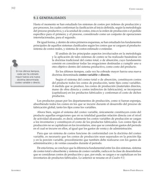 Alfaomega Hernán Pabón Barajas
312
9.1 GENERALIDADES
Hasta el momento se han estudiado los sistemas de costos por órdenes de producción y
por procesos, los cuales conforman la clasificación al inicio definida, según la metodología
del proceso productivo, y a la unidad de costeo, ésta es la orden de producción o el pedido
específico para el primero; y el proceso, considerado como un conjunto de operaciones
interrelacionadas, para el segundo.
De igual forma, y dentro de estos primeros esquemas, se han estudiado los fundamentos
principales de aquellos sistemas clasificados según los costos que se carguen al producto:
sistema de costos reales, y sistema de costos estimado o estándar.
El análisis de los principales aspectos involucrados en la metodología
y la aplicación de tales sistemas de costeo se ha realizado basándose en
la doctrina tradicional del costeo total, o de absorción, cuyo fundamento
consiste en considerar todas las erogaciones destinadas a cumplir uno u
otro objetivo dentro del sistema productivo, como costo del producto.
En los últimos tiempos, cada vez ha cobrado mayor fuerza una nueva
doctrina denominada costeo variable o directo.
Según el sistema del costeo total o de absorción, constituyen costos
del producto todos los costos de producción, tanto fijos como variables.
A medida que se produce, los costos de producción (materiales directos,
mano de obra directa y costos indirectos de fabricación), se incorporan
(capitalizan) en los productos fabricados y conforman el costo de dichos
productos.
Los productos pasan por los departamentos de producción, como si fueran esponjas,
absorbiendo todos los costos en los que se incurre durante el desarrollo del proceso de
fabricación global, tanto los fijos como los variables.
Ahora bien, según el sistema del costeo variable, únicamente constituyen costo del
producto aquellas erogaciones que en su totalidad guardan relación directa con el nivel
de actividad alcanzado, es decir, solamente los costos variables de producción se cargan
a los inventarios y constituyen el costo de los productos fabricados. Los costos fijos de
producción no se capitalizan en los inventarios, sino que se consideran gastos del período
en el cual se incurre en ellos, al igual que los gastos de venta y de administración.
Para que un sistema de costos funcione de conformidad con la doctrina del costeo
variable, es necesario que los costos de producción sean separados en la porción fija
y en la porción variable, procedimiento que también debe realizarse con los gastos de
administración y de ventas causados durante el período.
De esta forma, se concluye que la diferencia fundamental entre los dos sistemas, sistema
de costeo total o absorbente y sistema de costeo variable, radica en la clase de desembolsos
que se consideran costos de producción y que, por ende, se cargan o se capitalizan en los
inventarios de productos fabricados. Lo anterior se resume en el Cuadro 9.1:
En los últimos tiempos,
cada vez ha cobrado
mayor fuerza una nueva
doctrina denominada
costeo variable o directo.
Costeo variable
 