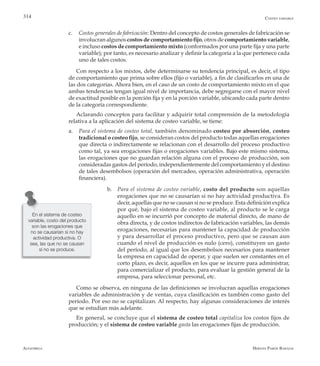 Alfaomega Hernán Pabón Barajas
314
c.	 Costos generales de fabricación: Dentro del concepto de costos generales de fabricación se
involucran algunos costos de comportamiento fijo, otros de comportamiento variable,
e incluso costos de comportamiento mixto (conformados por una parte fija y una parte
variable); por tanto, es necesario analizar y definir la categoría a la que pertenece cada
uno de tales costos.
Con respecto a los mixtos, debe determinarse su tendencia principal, es decir, el tipo
de comportamiento que prima sobre ellos (fijo o variable), a fin de clasificarlos en una de
las dos categorías. Ahora bien, en el caso de un costo de comportamiento mixto en el que
ambas tendencias tengan igual nivel de importancia, debe segregarse con el mayor nivel
de exactitud posible en la porción fija y en la porción variable, ubicando cada parte dentro
de la categoría correspondiente.
Aclarando conceptos para facilitar y adquirir total comprensión de la metodología
relativa a la aplicación del sistema de costeo variable, se tiene:
a.	 Para el sistema de costeo total, también denominado costeo por absorción, costeo
tradicional o costeo fijo, se consideran costos del producto todas aquellas erogaciones
que directa o indirectamente se relacionan con el desarrollo del proceso productivo
como tal, ya sea erogaciones fijas o erogaciones variables. Bajo este mismo sistema,
las erogaciones que no guardan relación alguna con el proceso de producción, son
consideradas gastos del período, independientemente del comportamiento y el destino
de tales desembolsos (operación del mercadeo, operación administrativa, operación
financiera).
b.	 Para el sistema de costeo variable, costo del producto son aquellas
erogaciones que no se causarían si no hay actividad productiva. Es
decir, aquellas que no se causan si no se produce. Esta definición explica
por qué, bajo el sistema de costeo variable, al producto se le carga
aquello en se incurrió por concepto de material directo, de mano de
obra directa, y de costos indirectos de fabricación variables, las demás
erogaciones, necesarias para mantener la capacidad de producción
y para desarrollar el proceso productivo, pero que se causan aun
cuando el nivel de producción es nulo (cero), constituyen un gasto
del período, al igual que los desembolsos necesarios para mantener
la empresa en capacidad de operar, y que suelen ser constantes en el
corto plazo, es decir, aquellos en los que se incurre para administrar,
para comercializar el producto, para evaluar la gestión general de la
empresa, para seleccionar personal, etc.
Como se observa, en ninguna de las definiciones se involucran aquellas erogaciones
variables de administración y de ventas, cuya clasificación es también como gasto del
período. Por eso no se capitalizan. Al respecto, hay algunas consideraciones de interés
que se estudian más adelante.
En general, se concluye que el sistema de costeo total capitaliza los costos fijos de
producción; y el sistema de costeo variable gasta las erogaciones fijas de producción.
En el sistema de costeo
variable, costo del producto
son las erogaciones que
no se causarían si no hay
actividad productiva. O
sea, las que no se causan
si no se produce.
Costeo variable
 