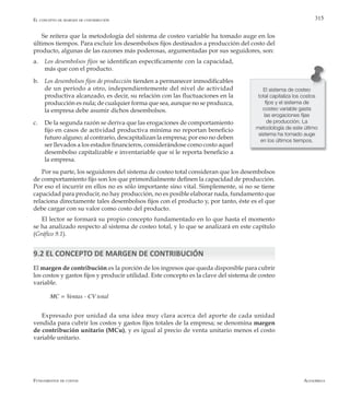 AlfaomegaFundamentos de costos
315
Se reitera que la metodología del sistema de costeo variable ha tomado auge en los
últimos tiempos. Para excluir los desembolsos fijos destinados a producción del costo del
producto, algunas de las razones más poderosas, argumentadas por sus seguidores, son:
a.	 Los desembolsos fijos se identifican específicamente con la capacidad,
más que con el producto.
b.	 Los desembolsos fijos de producción tienden a permanecer inmodificables
de un período a otro, independientemente del nivel de actividad
productiva alcanzado, es decir, su relación con las fluctuaciones en la
producción es nula; de cualquier forma que sea, aunque no se produzca,
la empresa debe asumir dichos desembolsos.
c.	 De la segunda razón se deriva que las erogaciones de comportamiento
fijo en casos de actividad productiva mínima no reportan beneficio
futuro alguno; al contrario, descapitalizan la empresa; por eso no deben
ser llevados a los estados financieros, considerándose como costo aquel
desembolso capitalizable e inventariable que sí le reporta beneficio a
la empresa.
Por su parte, los seguidores del sistema de costeo total consideran que los desembolsos
de comportamiento fijo son los que primordialmente definen la capacidad de producción.
Por eso el incurrir en ellos no es sólo importante sino vital. Simplemente, si no se tiene
capacidad para producir, no hay producción, no es posible elaborar nada, fundamento que
relaciona directamente tales desembolsos fijos con el producto y, por tanto, éste es el que
debe cargar con su valor como costo del producto.
El lector se formará su propio concepto fundamentado en lo que hasta el momento
se ha analizado respecto al sistema de costeo total, y lo que se analizará en este capítulo
(Gráfico 9.1).
9.2 EL CONCEPTO DE MARGEN DE CONTRIBUCIÓN
El margen de contribución es la porción de los ingresos que queda disponible para cubrir
los costos y gastos fijos y producir utilidad. Este concepto es la clave del sistema de costeo
variable.
MC = Ventas - CV total
Expresado por unidad da una idea muy clara acerca del aporte de cada unidad
vendida para cubrir los costos y gastos fijos totales de la empresa; se denomina margen
de contribución unitario (MCu), y es igual al precio de venta unitario menos el costo
variable unitario.
El sistema de costeo
total capitaliza los costos
fijos y el sistema de
costeo variable gasta
las erogaciones fijas
de producción. La
metodología de este último
sistema ha tomado auge
en los últimos tiempos.
El concepto de margen de contribución
 