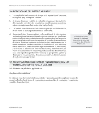 AlfaomegaFundamentos de costos
319
9.4 DESVENTAJAS DEL COSTEO VARIABLE
a.	 La complejidad y el consumo de tiempo en la separación de los costos
en su parte fija y en su parte variable.
b.	 El sistema de costeo variable, al excluir las erogaciones fijas del costo
del producto, subvalora los inventarios, considerándose un sistema
más conservador que el de costeo total o absorbente.
c.	 Las normas tributarias de muchos países exigen que la contabilización
de los costos se realice por el sistema de costeo total.
d.	 Aumenta el nivel de complejidad en los análisis de la información,
tanto administrativa como financieramente, porque sus resultados
están estrechamente relacionados con el comportamiento de las ventas
(períodos de bajo nivel de ventas seguidos de períodos de alto volumen
de ventas, dentro de un mismo período contable). Obviamente, con el
costeo absorbente este factor también es fundamental, pero mediante
éste el análisis de costos se centra específicamente en la producción,
y al estudiar la información a niveles financiero y administrativo, se
puede evaluar con mayor precisión y particularidad el desempeño de
cada área específica (producción y ventas), lo que permite agilizar y
dinamizar el proceso de toma de decisiones relativas al mejoramiento
de cada operación particular.
9.5 PRESENTACIÓN DE LOS ESTADOS FINANCIEROS SEGÚN LOS 		
SISTEMAS DE COSTEO TOTAL Y VARIABLE
9.5.1 Estado de pérdidas y ganancias
Configuración tradicional
Es utilizada para elaborar el estado de pérdidas y ganancias, cuando se aplica el sistema de
costeo total o absorbente (costo de producción: erogaciones fijas de producción y erogaciones
variables de producción):
El sistema de costeo
variable subvalora los
inventarios, al excluir las
erogaciones fijas del costo
del producto.
Presentación de los estados financieros según los sistemas de coteo total y variable
 