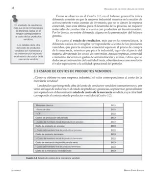 Alfaomega Hernán Pabón Barajas
32
Como se observa en el Cuadro 3.1, en el balance general la única
diferencia consiste en que la empresa industrial muestra en la sección de
activo corriente varias cuentas de inventario, que no se dan en la empresa
comercial, pues esta última, para el desarrollo de su proceso, no requiere
materiales de producción ni cuenta con productos en transformación.
Por lo demás, no existe diferencia alguna en la presentación del balance
general.
En cuanto al estado de resultados, más que en la nomenclatura, la
diferencia radica en el renglón correspondiente al costo de los productos
vendidos, que para la empresa comercial equivale al precio de compra
de la mercancía, mientras que para la industrial, equivale al precio del
material directo más los costos de conversión. Ambas empresas, comercial
e industrial incurren en gastos de administración y ventas, rubros que se
deducen a continuación de la utilidad bruta, obteniéndose como resultado
el valor equivalente a la utilidad operacional del período.
3.3 ESTADO DE COSTOS DE PRODUCTOS VENDIDOS
¿Cómo se obtiene en una empresa industrial el valor correspondiente al costo de la
mercancía vendida?
Los detalles que integran la cifra del costo de productos vendidos son numerosos y, por
tanto, en lugar de incluirlos en el estado de pérdidas y ganancias, se presentan generalmente
por separado en el denominado estado de costos de la mercancía vendida, cuya cifra final
corresponde al costo (costo de productos vendidos) (Cuadro 3.2).
Materiales directos $XXX
+ Mano de obra $XXX
+ CIF $XXX
Costos de producción del período $XXX
+ Costo del inventario inicial de producto en proceso $XXX
Costo de producto en proceso $XXX
- Costo del inventario final de producto en proceso $XXX
Costo de producto terminado $XXX
+ Costo del inventario inicial de producto terminado $XXX
Costo de mercancía disponible para la venta $XXX
- Costo del inventario final de producto terminado $XXX
Costo de la mercancía vendida (CMD) $XXX
Gráfico 1.1 Relaciones entre la contabilidad financiera, sistemas de costeo y contabilidad gerencialCuadro 3.2 Estado de costos de la mercancía vendida
En el estado de resultados,
más que en la nomenclatura,
la diferencia radica en el
renglón correspondiente
al costo de los productos
vendidos.
Los detalles de la cifra
del costo de productos
vendidos son numerosos y
se presentan por separado
en el estado de costos de la
mercancía vendida.
Desagregación de costos (Análisis de costeo)
 