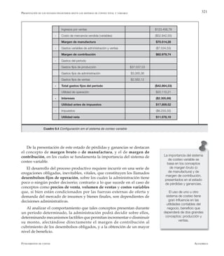 AlfaomegaFundamentos de costos
321
Ingresos por ventas $123.456,78
- Costo de mercancía vendida (variables) ($52.942,50)
Margen de manufactura $70.514,28
- Gastos variables de administración y ventas ($7.534,53)
Margen de contribución $62.979,74
- Gastos del período
Gastos fijos de producción $37.037,03
Gastos fijos de administración $3.265,36
Gastos fijos de ventas $2.562,12
- Total gastos fijos del período ($42.864,53)
Utilidad de operación $20.115,21
- Intereses ($2.305,69)
Utilidad antes de impuestos $17.809.52
- Impuestos ($6.233,33)
Utilidad neta $11.576,19
De la presentación de este estado de pérdidas y ganancias se destacan
el concepto de margen bruto o de manufactura, y el de margen de
contribución, en los cuales se fundamenta la importancia del sistema de
costeo variable.
El desarrollo del proceso productivo requiere incurrir en una serie de
erogaciones obligadas, inevitables, vitales, que constituyen los llamados
desembolsos fijos de operación, sobre los cuales la administración tiene
poco o ningún poder decisorio; contrario a lo que sucede en el caso de
conceptos como precios de venta, volumen de ventas y costos variables
que, si bien están condicionados por las fuerzas externas de oferta y
demanda del mercado de insumos y bienes finales, son dependientes de
decisiones administrativas.
Al analizar el comportamiento que tales conceptos presentan durante
un período determinado, la administración podrá decidir sobre ellos,
determinando mecanismos factibles que permitan incrementar o disminuir
su monto, afectándose directamente el margen de contribución al
cubrimiento de los desembolsos obligados, y a la obtención de un mayor
nivel de beneficio.
La importancia del sistema
de costeo variable se
basa en los conceptos
de margen bruto (o
de manufactura) y de
margen de contribución,
presentados en el estado
de pérdidas y ganancias.
El uso de uno u otro
sistema de costeo tiene
gran influencia en las
utilidades contables del
negocio, beneficio que
dependerá de dos grandes
conceptos: producción y
ventas.
Presentación de los estados financieros según los sistemas de conteo total y variable
Cuadro 9.4 Configuración em el sistema de conteo variable
 