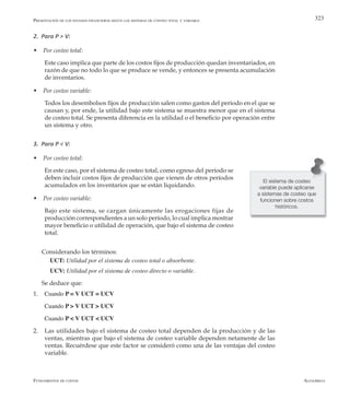 AlfaomegaFundamentos de costos
323
2. Para P > V:
w Por costeo total:
	 Este caso implica que parte de los costos fijos de producción quedan inventariados, en
razón de que no todo lo que se produce se vende, y entonces se presenta acumulación
de inventarios.
w Por costeo variable:
	 Todos los desembolsos fijos de producción salen como gastos del período en el que se
causan y, por ende, la utilidad bajo este sistema se muestra menor que en el sistema
de costeo total. Se presenta diferencia en la utilidad o el beneficio por operación entre
un sistema y otro.
3. Para P < V:
w Por costeo total:
	 En este caso, por el sistema de costeo total, como egreso del período se
deben incluir costos fijos de producción que vienen de otros períodos
acumulados en los inventarios que se están liquidando.
w Por costeo variable:
	 Bajo este sistema, se cargan únicamente las erogaciones fijas de
producción correspondientes a un solo período, lo cual implica mostrar
mayor beneficio o utilidad de operación, que bajo el sistema de costeo
total.
Considerando los términos:
UCT: Utilidad por el sistema de costeo total o absorbente.
UCV: Utilidad por el sistema de costeo directo o variable.
Se deduce que:
1.	 Cuando P = V UCT = UCV
	 Cuando P > V UCT > UCV
	 Cuando P < V UCT < UCV
2.	 Las utilidades bajo el sistema de costeo total dependen de la producción y de las
ventas, mientras que bajo el sistema de costeo variable dependen netamente de las
ventas. Recuérdese que este factor se consideró como una de las ventajas del costeo
variable.
El sistema de costeo
variable puede aplicarse
a sistemas de costeo que
funcionen sobre costos
históricos.
Presentación de los estados financieros según los sistemas de conteo total y variable
 