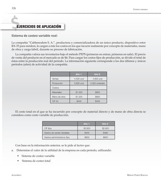 Alfaomega Hernán Pabón Barajas
326
Sistema de costeo variable real:
La compañía “Cablemodem S. A.”, productora y comercializadora de un único producto, dispositivo rotor
RX-35 para módem, le cargan a éste los costos en los que incurre realmente por concepto de materiales, mano
de obra y carga fabril, durante su proceso de fabricación.
La compañía valora sus inventarios bajo el método PEPS (primeras en entrar, primeras en salir). El precio
de venta del producto en el mercado es de $4. Para cargar los costos fijos de producción, se divide el total de
éstos entre la producción real del período. La información siguiente corresponde a los dos últimos y únicos
períodos (años) de actividad de la compañía:
EJERCICIOS DE APLICACIÓN
Año 1 Año 2
Ventas 4.000 und 4.800 und
Producción 5.600 und 4.000 unidades
Costos
Materiales $1.200 $800
Mano de obra $1.200 $800
CIF (V) $400 $400
El costo total en el que se ha incurrido por concepto de material directo y de mano de obra directa se
considera como costo variable de producción.
Año 1 Año 2
CIF fijos $2.800 $2.800
Gastos de ventas Variables $400 $480
Gastos administrativos fijos $800 $800
Costeo variable
Con base en la información anterior, se le pide al lector que:
a.	 Determine el valor de la utilidad de la empresa en cada período, utilizando:
  w Sistema de costeo variable
  w	Sistema de costeo total
 