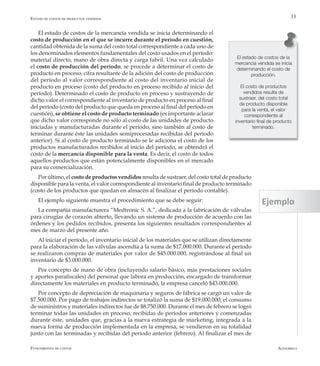 AlfaomegaFundamentos de costos
33
El estado de costos de la
mercancía vendida se inicia
determinando el costo de
producción.
El costo de productos
vendidos resulta de
sustraer, del costo total
de producto disponible
para la venta, el valor
correspondiente al
inventario final de producto
terminado.
El estado de costos de la mercancía vendida se inicia determinando el
costo de producción en el que se incurre durante el período en cuestión,
cantidad obtenida de la suma del costo total correspondiente a cada uno de
los denominados elementos fundamentales del costo usados en el período:
material directo, mano de obra directa y carga fabril. Una vez calculado
el costo de producción del período, se procede a determinar el costo de
producto en proceso, cifra resultante de la adición del costo de producción
del período al valor correspondiente al costo del inventario inicial de
producto en proceso (costo del producto en proceso recibido al inicio del
período). Determinado el costo de producto en proceso y sustrayendo de
dicho valor el correspondiente al inventario de producto en proceso al final
del período (costo del producto que queda en proceso al final del período en
cuestión), se obtiene el costo de producto terminado (es importante aclarar
que dicho valor corresponde no sólo al costo de las unidades de producto
iniciadas y manufacturadas durante el período, sino también al costo de
terminar durante éste las unidades semiprocesadas recibidas del período
anterior). Si al costo de producto terminado se le adiciona el costo de los
productos manufacturados recibidos al inicio del período, se obtendrá el
costo de la mercancía disponible para la venta. Es decir, el costo de todos
aquellos productos que están potencialmente disponibles en el mercado
para su comercialización.
Por último, el costo de productos vendidos resulta de sustraer, del costo total de producto
disponible para la venta, el valor correspondiente al inventario final de producto terminado
(costo de los productos que quedan en almacén al finalizar el período contable).
El ejemplo siguiente muestra el procedimiento que se debe seguir:
La compañía manufacturera “Medtronic S. A.”, dedicada a la fabricación de válvulas
para cirugías de corazón abierto, llevando un sistema de producción de acuerdo con las
órdenes y los pedidos recibidos, presenta los siguientes resultados correspondientes al
mes de marzo del presente año.
Al iniciar el período, el inventario inicial de los materiales que se utilizan directamente
para la elaboración de las válvulas ascendía a la suma de $17.000.000. Durante el período
se realizaron compras de materiales por valor de $45.000.000, registrándose al final un
inventario de $3.000.000.
Por concepto de mano de obra (incluyendo salario básico, más prestaciones sociales
y aportes parafiscales) del personal que labora en producción, encargado de transformar
directamente los materiales en producto terminado, la empresa canceló $43.000.000.
Por concepto de depreciación de maquinaria y seguros de fábrica se cargó un valor de
$7.500.000. Por pago de trabajos indirectos se totalizó la suma de $19.000.000; el consumo
de suministros y materiales indirectos fue de $8.750.000. Durante el mes de febrero se logró
terminar todas las unidades en proceso, recibidas de períodos anteriores y comenzadas
durante éste, unidades que, gracias a la nueva estrategia de marketing, integrada a la
nueva forma de producción implementada en la empresa, se vendieron en su totalidad
junto con las terminadas y recibidas del período anterior (febrero). Al finalizar el mes de
Estado de costos de productos vendidos
Ejemplo
 