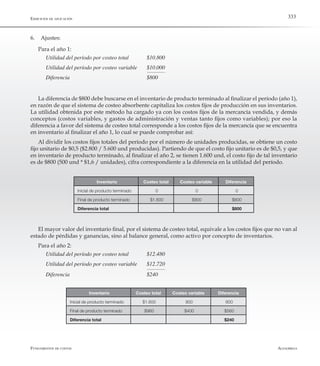 AlfaomegaFundamentos de costos
333Ejercicios de aplicación
6.	 Ajustes:
Para el año 1:
Utilidad del período por costeo total 	 $10.800
Utilidad del período por costeo variable 	 $10.000
Diferencia	     	 	 	 $800
La diferencia de $800 debe buscarse en el inventario de producto terminado al finalizar el período (año 1),
en razón de que el sistema de costeo absorbente capitaliza los costos fijos de producción en sus inventarios.
La utilidad obtenida por este método ha cargado ya con los costos fijos de la mercancía vendida, y demás
conceptos (costos variables, y gastos de administración y ventas tanto fijos como variables); por eso la
diferencia a favor del sistema de costeo total corresponde a los costos fijos de la mercancía que se encuentra
en inventario al finalizar el año 1, lo cual se puede comprobar así:
Al dividir los costos fijos totales del período por el número de unidades producidas, se obtiene un costo
fijo unitario de $0,5 ($2.800 / 5.600 und producidas). Partiendo de que el costo fijo unitario es de $0,5, y que
en inventario de producto terminado, al finalizar el año 2, se tienen 1.600 und, el costo fijo de tal inventario
es de $800 (500 und * $1,6 / unidades), cifra correspondiente a la diferencia en la utilidad del período.
Inventario Costeo total Costeo variable Diferencia
Inicial de producto terminado 0 0 0
Final de producto terminado $1.600 $800 $800
Diferencia total $800
El mayor valor del inventario final, por el sistema de costeo total, equivale a los costos fijos que no van al
estado de pérdidas y ganancias, sino al balance general, como activo por concepto de inventarios.
Para el año 2:
Utilidad del período por costeo total	 $12.480
Utilidad del período por costeo variable 	 $12.720
Diferencia	 	 	 	 $240
Inventario Costeo total Costeo variable Diferencia
Inicial de producto terminado $1.600 800 800
Final de producto terminado $960 $400 $560
Diferencia total $240
 