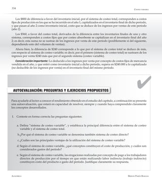 Alfaomega Hernán Pabón Barajas
334
Los $800 de diferencia a favor del inventario inicial, por el sistema de costeo total, corresponden a costos
fijos de producción en los que se ha incurrido en el año 1, capitalizados en el inventario final de dicho período,
y que pasan al año 2 como inventario inicial, costo que se deduce de los ingresos por ventas de este período
(año 2).
Los $560, a favor del costeo total, derivados de la diferencia entre los inventarios finales de uno y otro
sistema, corresponden a costos fijos que por costeo absorbente se capitalizan en el inventario final del año
2; es decir, esta suma no se sustrae de los ingresos por venta de este período (posiblemente sí del siguiente,
dependiendo esto del volumen de ventas).
Ahora bien, la diferencia de $240 corresponde a lo que por el sistema de costeo total se deduce de más,
con respecto al sistema de costeo variable; es decir, por el primero (sistema de costeo total) se sustraen de los
ingresos por venta $240 más que por el segundo sistema (costeo variable).
Consideración importante: Lo deducido a los ingresos por venta por concepto de costos fijos de mercancía
vendida en el año, y que entró como inventario inicial a dicho período, supera en $240.000 a lo capitalizado
(no deducible de los ingresos por venta) en el inventario final del mismo período.
AUTOEVALUACIÓN: PREGUNTAS Y EJERCICIOS PROPUESTOS
Para ayudarle al lector a conocer el rendimiento obtenido en el estudio del capítulo, a continuación se presenta
una autoevaluación, que estará en capacidad de resolver, siempre y cuando haya comprendido claramente
los conceptos desarrollados.
I.	 Conteste en forma correcta las preguntas siguientes:
a.	Defina “sistema de costeo variable”, y establezca la principal diferencia entre el sistema de costeo
variable y el sistema de costeo total.
b.	¿Por qué el sistema de costeo variable se denomina también sistema de costeo directo?
c.	¿Cuáles son las principales ventajas de la utilización del sistema de costeo variable?
d.	Según el sistema de costeo variable, ¿qué conceptos constituyen el costo de producción, y cuáles son
considerados gastos del período?
e.	Según el sistema de costeo variable, las erogaciones realizadas por concepto de pago a los trabajadores
directos de producción por el tiempo en que están realizando labor indirecta (trabajo indirecto)
constituyen costo del producto o gasto del período. Justifique claramente su respuesta.
Costeo variable
 
