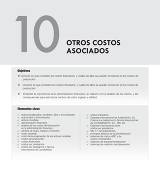 Elementos clave
v Conocer en qué consisten los costos financieros, y cuáles de ellos se pueden incorporar en los costos de
producción.
v Conocer en qué consisten los costos tributarios, y cuáles de ellos se pueden incorporar en los costos de
producción.
v Entender la importancia de la administración financiera, su relación con el análisis de los costos, y las
consecuencias para estructurar centros de costo, ingreso y utilidad.
Objetivos
4	 activos enajenados: movibles y fijos o inmovilizados
4	 activos fijos o inmovilizados
4	 activos movibles
4	 administración financiera
4	 análisis de los costos de financiación
en la administración financiera
4	 centros de costo, ingreso e inversión
4	 costo causado
4	 costo de la enajenación de los activos movibles
4	 costos de producción
4 	 costos financieros
4 	 costos por préstamos
4 	 costos por préstamos o Norma
Internacional de Contabilidad
4 	 costos tributarios
4 	 Estándar Internacional de Auditoría No. 23,
Costos por préstamos (o Norma Internacional
de Contabilidad No. 23 – NIC 23)
4 	 Estándar internacional sobre
costos por préstamos
4 	 NIC 17, Arrendamientos
4	 principios básicos de la administración
4 	 sistemas de costos ABC y de
costos compartidos
4 	 sistemas de departamentalización
4 	 sistemas de medición del desempeño
OTROS COSTOS
ASOCIADOS
 