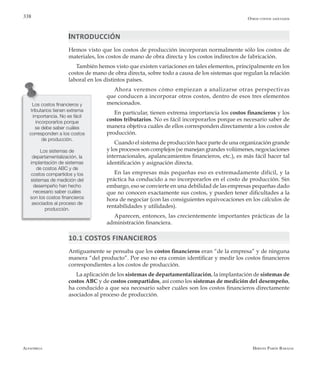 Alfaomega Hernán Pabón Barajas
338
Los costos financieros y
tributarios tienen extrema
importancia. No es fácil
incorporarlos porque
se debe saber cuáles
corresponden a los costos
de producción.
Los sistemas de
departamentalización, la
implantación de sistemas
de costos ABC y de
costos compartidos y los
sistemas de medición del
desempeño han hecho
necesario saber cuáles
son los costos financieros
asociados al proceso de
producción.
INTRODUCCIÓN
Hemos visto que los costos de producción incorporan normalmente sólo los costos de
materiales, los costos de mano de obra directa y los costos indirectos de fabricación.
También hemos visto que existen variaciones en tales elementos, principalmente en los
costos de mano de obra directa, sobre todo a causa de los sistemas que regulan la relación
laboral en los distintos países.
Ahora veremos cómo empiezan a analizarse otras perspectivas
que conducen a incorporar otros costos, dentro de esos tres elementos
mencionados.
En particular, tienen extrema importancia los costos financieros y los
costos tributarios. No es fácil incorporarlos porque es necesario saber de
manera objetiva cuáles de ellos corresponden directamente a los costos de
producción.
Cuando el sistema de producción hace parte de una organización grande
y los procesos son complejos (se manejan grandes volúmenes, negociaciones
internacionales, apalancamientos financieros, etc.), es más fácil hacer tal
identificación y asignación directa.
En las empresas más pequeñas eso es extremadamente difícil, y la
práctica ha conducido a no incorporarlos en el costo de producción. Sin
embargo, eso se convierte en una debilidad de las empresas pequeñas dado
que no conocen exactamente sus costos, y pueden tener dificultades a la
hora de negociar (con las consiguientes equivocaciones en los cálculos de
rentabilidades y utilidades).
Aparecen, entonces, las crecientemente importantes prácticas de la
administración financiera.
10.1 COSTOS FINANCIEROS
Antiguamente se pensaba que los costos financieros eran “de la empresa” y de ninguna
manera “del producto”. Por eso no era común identificar y medir los costos financieros
correspondientes a los costos de producción.
La aplicación de los sistemas de departamentalización, la implantación de sistemas de
costos ABC y de costos compartidos, así como los sistemas de medición del desempeño,
ha conducido a que sea necesario saber cuáles son los costos financieros directamente
asociados al proceso de producción.
Otros costos asociados
 