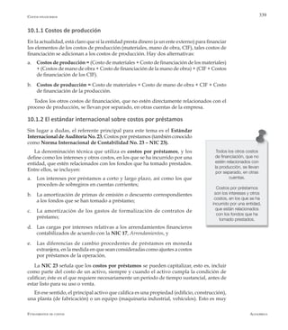 AlfaomegaFundamentos de costos
339
10.1.1 Costos de producción
En la actualidad, está claro que si la entidad presta dinero (a un ente externo) para financiar
los elementos de los costos de producción (materiales, mano de obra, CIF), tales costos de
financiación se adicionan a los costos de producción. Hay dos alternativas:
a.	 Costos de producción = (Costo de materiales + Costo de financiación de los materiales)
+ (Costos de mano de obra + Costo de financiación de la mano de obra) + (CIF + Costos
de financiación de los CIF).
b.	 Costos de producción = Costo de materiales + Costo de mano de obra + CIF + Costo
de financiación de la producción.
Todos los otros costos de financiación, que no estén directamente relacionados con el
proceso de producción, se llevan por separado, en otras cuentas de la empresa.
10.1.2 El estándar internacional sobre costos por préstamos
Sin lugar a dudas, el referente principal para este tema es el Estándar
Internacional de Auditoría No. 23, Costos por préstamos (también conocido
como Norma Internacional de Contabilidad No. 23 – NIC 23).
La denominación técnica que utiliza es costos por préstamos, y los
define como los intereses y otros costos, en los que se ha incurrido por una
entidad, que estén relacionados con los fondos que ha tomado prestados.
Entre ellos, se incluyen:
a.	 Los intereses por préstamos a corto y largo plazo, así como los que
proceden de sobregiros en cuentas corrientes;
b.	 La amortización de primas de emisión o descuento correspondientes
a los fondos que se han tomado a préstamo;
c.	 La amortización de los gastos de formalización de contratos de
préstamo;
d.	 Las cargas por intereses relativas a los arrendamientos financieros
contabilizados de acuerdo con la NIC 17, Arrendamientos, y
e.	 Las diferencias de cambio procedentes de préstamos en moneda
extranjera, en la medida en que sean consideradas como ajustes a costos
por préstamos de la operación.
La NIC 23 señala que los costos por préstamos se pueden capitalizar, esto es, incluir
como parte del costo de un activo, siempre y cuando el activo cumpla la condición de
calificar; éste es el que requiere necesariamente un período de tiempo sustancial, antes de
estar listo para su uso o venta.
En ese sentido, el principal activo que califica es una propiedad (edificio, construcción),
una planta (de fabricación) o un equipo (maquinaria industrial, vehículos). Esto es muy
Todos los otros costos
de financiación, que no
estén relacionados con
la producción, se llevan
por separado, en otras
cuentas.
Costos por préstamos
son los intereses y otros
costos, en los que se ha
incurrido por una entidad,
que están relacionados
con los fondos que ha
tomado prestados.
Costos financieros
 