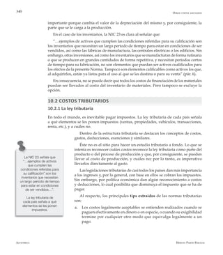 Alfaomega Hernán Pabón Barajas
340
importante porque cambia el valor de la depreciación del mismo y, por consiguiente, la
parte que se le carga a la producción.
En el caso de los inventarios, la NIC 23 es clara al señalar que:
“…ejemplos de activos que cumplen las condiciones referidas para su calificación son
los inventarios que necesitan un largo período de tiempo para estar en condiciones de ser
vendidos, así como las fábricas de manufactura, las centrales eléctricas o los edificios. Sin
embargo, otras inversiones, así como los inventarios que se manufacturan de forma rutinaria
o que se producen en grandes cantidades de forma repetitiva, y necesitan períodos cortos
de tiempo para su fabricación, no son elementos que puedan ser activos cualificados para
los efectos de la presente Norma. Tampoco son elementos calificables como activos los que,
al adquirirlos, están ya listos para el uso al que se les destina o para su venta” (pár. 6).
En consecuencia, no se puede decir que todos los costos de financiación de los materiales
puedan ser llevados al costo del inventario de materiales. Pero tampoco se excluye la
opción.
10.2 COSTOS TRIBUTARIOS
10.2.1 La ley tributaria
En todo el mundo, es inevitable pagar impuestos. La ley tributaria de cada país señala
a qué elementos se les ponen impuestos (ventas, propiedades, vehículos, transacciones,
renta, etc.), y a cuáles no.
Dentro de la estructura tributaria se destacan los conceptos de costos,
gastos, deducciones, exenciones y similares.
Éste no es el sitio para hacer un estudio tributario a fondo. Lo que se
intenta es reconocer cuáles costos reconoce la ley tributaria como parte del
producto o del proceso de producción y que, por consiguiente, se pueden
llevar al costo de producción, y cuáles no; por lo tanto, es imperativo
llevarlos directamente al gasto.
Las legislaciones tributarias de casi todos los países dan más importancia
a los ingresos y, por lo general, con base en ellos se cobran los impuestos.
Sin embargo, por política económica dan algún reconocimiento a costos
y deducciones, lo cual posibilita que disminuya el impuesto que se ha de
pagar.
Al respecto, los principales tips extraídos de las normas tributarias
son:
a.	 Los costos legalmente aceptables se entienden realizados cuando se
paguen efectivamente en dinero o en especie, o cuando su exigibilidad
termine por cualquier otro modo que equivalga legalmente a un
pago.
La NIC 23 señala que
“…ejemplos de activos
que cumplen las
condiciones referidas para
su calificación” son los
inventarios que necesitan
un largo período de tiempo
para estar en condiciones
de ser vendidos…”.
La ley tributaria de
cada país señala a qué
elementos se les ponen
impuestos.
Otros costos asociados
 